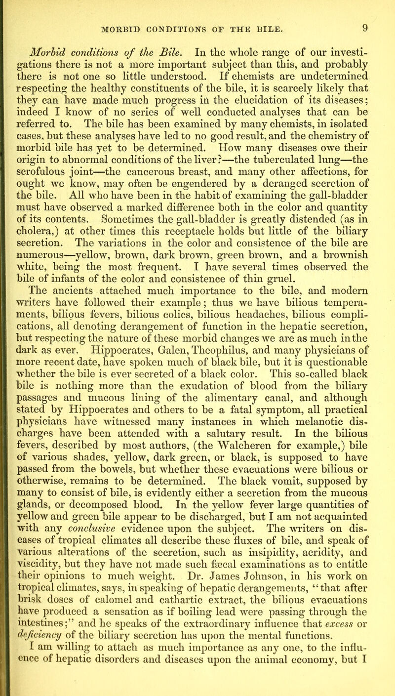 Morbid conditions of the Bile. In the whole range of our investi- gations there is not a more important subject than this, and probably there is not one so little understood. If chemists are undetermined respecting the healthy constituents of the bile, it is scarcely likely that they can have made much progress in the elucidation of its diseases; indeed I know of no series of well conducted analyses that can be referred to. The bile has been examined by many chemists, in isolated cases, but these analyses have led to no good result, and the chemistry of morbid bile has yet to be determined. How many diseases owe their origin to abnormal conditions of the liver?-—the tuberculated lung—the scrofulous joint—the cancerous breast, and many other affections, for ought we know, may often be engendered by a deranged secretion of the bile. All who have been in the habit of examining the gall-bladder must have observed a marked difference both in the color and quantity of its contents. Sometimes the gall-bladder is greatly distended (as in cholera,) at other times this receptacle holds but little of the biliary secretion. The variations in the color and consistence of the bile are numerous—yellow, brown, dark brown, green brown, and a brownish white, being the most frequent. I have several times observed the bile of infants of the color and consistence of thin gruel. The ancients attached much importance to the bile, and modern writers have followed their example; thus we have bilious tempera- ments, bilious fevers, bilious colics, bilious headaches, bilious compli- cations, all denoting derangement of function in the hepatic secretion, but respecting the nature of these morbid changes we are as much in the dark as ever. Hippocrates, Galen, Theophilus, and many physicians of more recent date, have spoken much of black bile, but it is questionable whether the bile is ever secreted of a black color. This so-called black bile is nothing more than the exudation of blood from the biliary passages and mucous lining of the alimentary canal, and although stated by Hippocrates and others to be a fatal symptom, all practical physicians have witnessed many instances in which melanotic dis- charges have been attended with a salutary result. In the bilious fevers, described by most authors, (the Walcheren for example,) bile of various shades, yellow, dark green, or black, is supposed to have passed from the bowels, but whether these evacuations were bilious or otherwise, remains to be determined. The black vomit, supposed by many to consist of bile, is evidently either a secretion from the mucous glands, or decomposed blood. In the yellow fever large quantities of yellow and green bile appear to be discharged, but I am not acquainted with any conclusive evidence upon the subject. The writers on dis- eases of tropical climates all describe these fluxes of bile, and speak of various alterations of the secretion, such as insipidity, acridity, and viscidity, but they have not made such faecal examinations as to entitle their opinions to much weight. Dr. James Johnson, in his work on tropical climates, says, in speaking of hepatic derangements, “that after brisk doses of calomel and cathartic extract, the bilious evacuations have produced a sensation as if boiling lead were passing through the intestines;” and he speaks of the extraordinary influence that excess or deficiency of the biliary secretion has upon the mental functions. I am willing to attach as much importance as any one, to the influ- ence of hepatic disorders and diseases upon the animal economy, but I