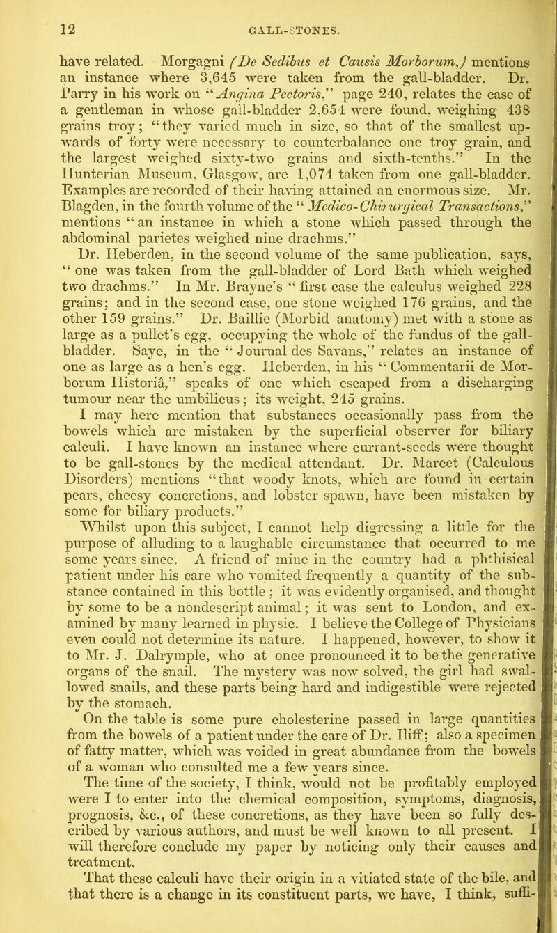 have related. Morgagni (Be Sedibus et Causis MorborumJ mentions ! an instance where 3,645 were taken from the gall-bladder. Dr. Parry in his work on “Angina Pectoris,” page 240, relates the case of a gentleman in whose gall-bladder 2,654 were found, weighing 438 grains troy; “ they varied much in size, so that of the smallest up- wards of forty were necessary to counterbalance one troy grain, and the largest weighed sixty-two grains and sixth-tenths.” In the Hunterian Museum, Glasgow, are 1,074 taken from one gall-bladder. Examples are recorded of their having attained an enormous size. Mr. Blagden, in the fourth volume of the “ Medico- Chi? urgical Transactions,” mentions “ an instance in which a stone which passed through the abdominal parietes weighed nine drachms.” Dr. Heberden, in the second volume of the same publication, says, “ one was taken from the gall-bladder of Lord Bath which weighed two drachms.” In Mr. Brayne’s “ first case the calculus weighed 228 grains; and in the second case, one stone weighed 176 grains, and the other 159 grains.” Dr. Baillie (Morbid anatomy) met with a stone as large as a pullet’s egg, occupying the whole of the fundus of the gall- bladder. Saye, in the “ Journal des Savans,” relates an instance of one as large as a hen’s egg. Heberden, in his “ Commentarii de Mor- borum Ilistoria,” speaks of one which escaped from a discharging tumour near the umbilicus; its weight, 245 grains. I may here mention that substances occasionally pass from the bowels which are mistaken by the superficial observer for biliary calculi. I have known an instance where currant-seeds wrnre thought to be gall-stones by the medical attendant. Dr. Marcet (Calculous Disorders) mentions “that woody knots, which are found in certain pears, cheesy concretions, and lobster spawn, have been mistaken by some for biliary products.” Whilst upon this subject, I cannot help digressing a little for the purpose of alluding to a laughable circumstance that occurred to me some years since. A friend of mine in the country had a phthisical patient under his care who vomited frequently a quantity of the sub- stance contained in this bottle ; it was evidently organised, and thought by some to be a nondescript animal; it was sent to London, and ex- amined by many learned in physic. I believe the College of Physicians even could not determine its nature. I happened, however, to show it to Mr. J. Dalrymple, who at once pronounced it to be the generative organs of the snail. The mystery was now solved, the girl hr'1 lowed snails, and these parts being hard and indigestible were by the stomach. On the table is some pure cholesterine passed in large quantities from the bowels of a patient under the care of Dr. IlifF; also a specimen of fatty matter, which was voided in great abundance from the bowels of a woman who consulted me a few years since. The time of the society, I think, would not be profitably employed were I to enter into the chemical composition, symptoms, diagnosis, prognosis, &c., of these concretions, as they have been so fully des- cribed by various authors, and must be well known to all present. I will therefore conclude my paper by noticing only their causes and treatment. That these calculi have their origin in a vitiated state of the bile, and that there is a change in its constituent parts, we have, I think, suffi- u s wcii- rejected