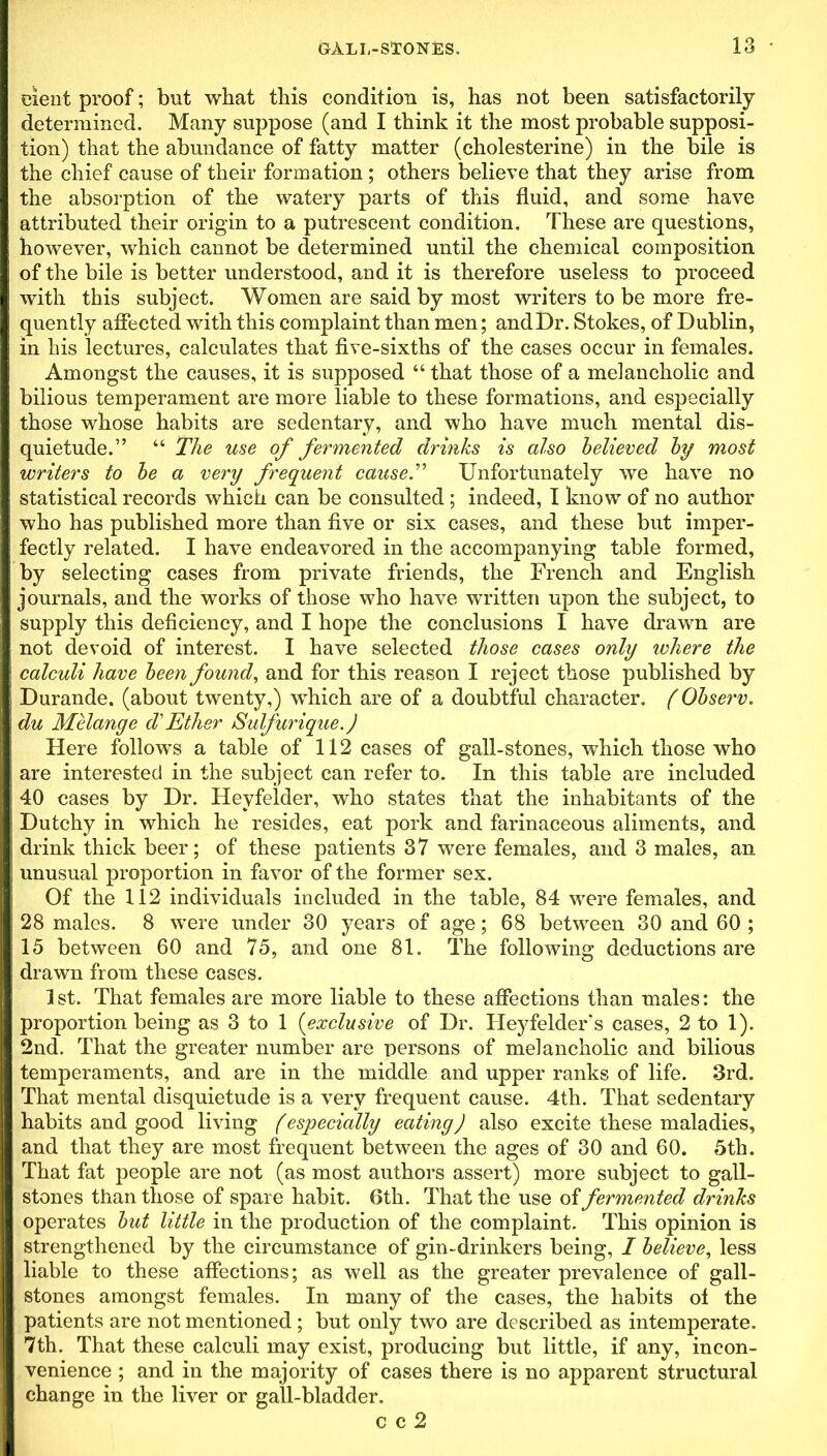 eient proof; but what this condition is, has not been satisfactorily determined. Many suppose (and I think it the most probable supposi- tion) that the abundance of fatty matter (cholesterine) in the bile is the chief cause of their formation; others believe that they arise from the absorption of the watery parts of this fluid, and some have attributed their origin to a putrescent condition. These are questions, however, which cannot be determined until the chemical composition of the bile is better understood, and it is therefore useless to proceed with this subject. Women are said by most writers to be more fre- quently affected with this complaint than men; and Dr. Stokes, of Dublin, in his lectures, calculates that five-sixths of the cases occur in females. Amongst the causes, it is supposed “ that those of a melancholic and bilious temperament are more liable to these formations, and especially those whose habits are sedentary, and who have much mental dis- quietude.” “ The use of fermented drinks is also believed by most writers to be a very frequent cause.” Unfortunately we have no statistical records which can be consulted; indeed, I know of no author who has published more than five or six cases, and these but imper- fectly related. I have endeavored in the accompanying table formed, by selecting cases from private friends, the French and English journals, and the works of those who have written upon the subject, to supply this deficiency, and I hope the conclusions I have drawn are not devoid of interest. I have selected those cases only where the calculi have been found, and for this reason I reject those published by Durande. (about twenty,) which are of a doubtful character. (Observ. du Melange d'Ether Sulfurique.) Here follows a table of 112 cases of gall-stones, which those who are interested in the subject can refer to. In this table are included 40 cases by Dr. Heyfelder, who states that the inhabitants of the Dutchy in which he resides, eat pork and farinaceous aliments, and drink thick beer; of these patients 37 were females, and 3 males, an unusual proportion in favor of the former sex. Of the 112 individuals included in the table, 84 were females, and 28 males. 8 were under 30 years of age; 68 between 30 and 60 ; 15 between 60 and 75, and one 81. The following deductions are drawn from these cases. 1 st. That females are more liable to these affections than males: the proportion being as 3 to 1 (exclusive of Dr. Heyfelder's cases, 2 to 1). 2nd. That the greater number are persons of melancholic and bilious temperaments, and are in the middle and upper ranks of life. 3rd. That mental disquietude is a very frequent cause. 4th. That sedentary habits and good living (especially eating) also excite these maladies, and that they are most frequent between the ages of 30 and 60. 5th. That fat people are not (as most authors assert) more subject to gall- stones than those of spare habit. 6th. That the use of fermented drinks operates but little in the production of the complaint. This opinion is strengthened by the circumstance of gin-drinkers being, I believe, less liable to these affections; as well as the greater prevalence of gall- stones amongst females. In many of the cases, the habits of the patients are not mentioned ; but only two are described as intemperate. 7th. That these calculi may exist, producing but little, if any, incon- venience ; and in the majority of cases there is no apparent structural change in the liver or gall-bladder. c c 2