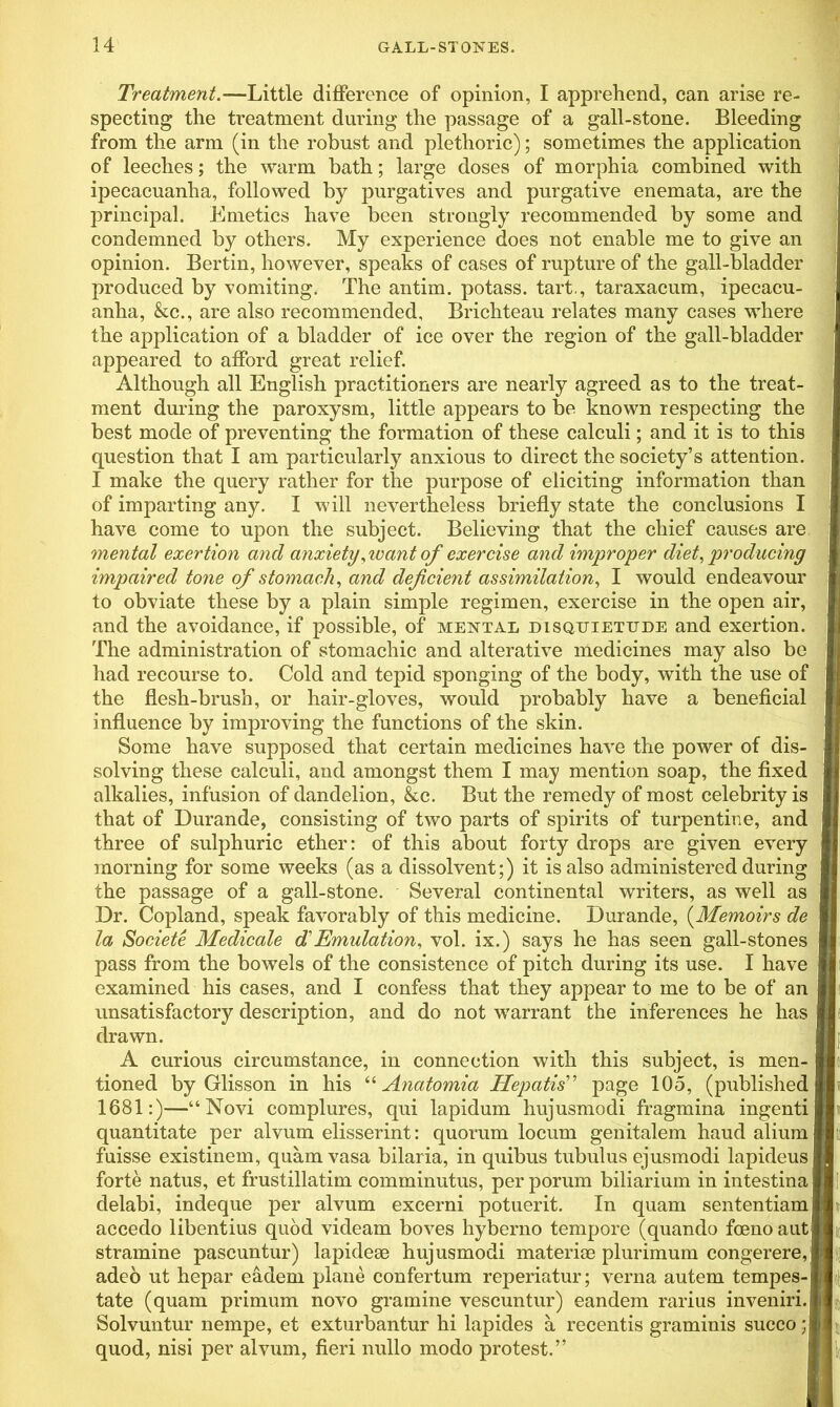 Treatment.—Little difference of opinion, I apprehend, can arise re- specting the treatment during the passage of a gall-stone. Bleeding from the arm (in the robust and plethoric); sometimes the application of leeches; the warm bath; large doses of morphia combined with ipecacuanha, followed by purgatives and purgative enemata, are the principal. Emetics have been strongly recommended by some and condemned by others. My experience does not enable me to give an opinion. Bertin, however, speaks of cases of rupture of the gall-bladder produced by vomiting. The antim. potass, tart., taraxacum, ipecacu- anha, &c., are also recommended, Brichteau relates many cases where the application of a bladder of ice over the region of the gall-bladder appeared to afford great relief. Although all English practitioners are nearly agreed as to the treat- ment during the paroxysm, little appears to be known respecting the best mode of preventing the formation of these calculi; and it is to this question that I am particularly anxious to direct the society’s attention. I make the query rather for the purpose of eliciting information than of imparting any. I will nevertheless briefly state the conclusions I have come to upon the subject. Believing that the chief causes are mental exertion and anxiety, want of exercise and improper diet, producing to obviate these by a plain simple regimen, exercise in the open air, and the avoidance, if possible, of mental disquietude and exertion. The administration of stomachic and alterative medicines may also be had recourse to. Cold and tepid sponging of the body, with the use of the flesh-brush, or hair-gloves, would probably have a beneficial influence by improving the functions of the skin. Some have supposed that certain medicines have the power of dis- solving these calculi, and amongst them I may mention soap, the fixed alkalies, infusion of dandelion, &c. But the remedy of most celebrity is that of Durande, consisting of two parts of spirits of turpentine, and three of sulphuric ether: of this about forty drops are given every morning for some weeks (as a dissolvent;) it is also administered during the passage of a gall-stone. Several Continental writers, as well as Dr. Copland, speak favorably of this medicine. Durande, (Memoirs de la Societe Medicale d Emulation, vol. ix.) says he has seen gall-stones pass from the bowels of the consistence of pitch during its use. I have examined his cases, and I confess that they appear to me to be of an unsatisfactory description, and do not warrant the inferences he has drawn. A curious circumstance, in connection with this subject, is men- tioned by Glisson in his “ Anatomia Hepatis” page 105, (published 1681:)—“Novi complures, qui lapidum hujusmodi fragmina ingenti quantitate per alvum elisserint: quorum locum genitalem haud alium fuisse existinem, quam vasa bilaria, in quibus tubulus ejusmodi lapideus forte natus, et frustillatim comminutus, per porum biliarium in intestina delabi, indeque per alvum excerni potuerit. In quam sententiam tate (quam primum novo gramine vescuntur) eandem rarius inveniri. Solvuntur nempe, et exturbantur hi lapides a recentis graminis succo; impaired tone of stomach, and deficient assimilation, I would endeavour accedo libentius quod videam boves hyberno tempore (quando foeno aut stramine pascuntur) lapidese hujusmodi materise plurimum congerere, adeo ut hepar eadem plane confertum reperiatur; verna autem tempes- quod, nisi per alvum, fieri nullo modo protest.”