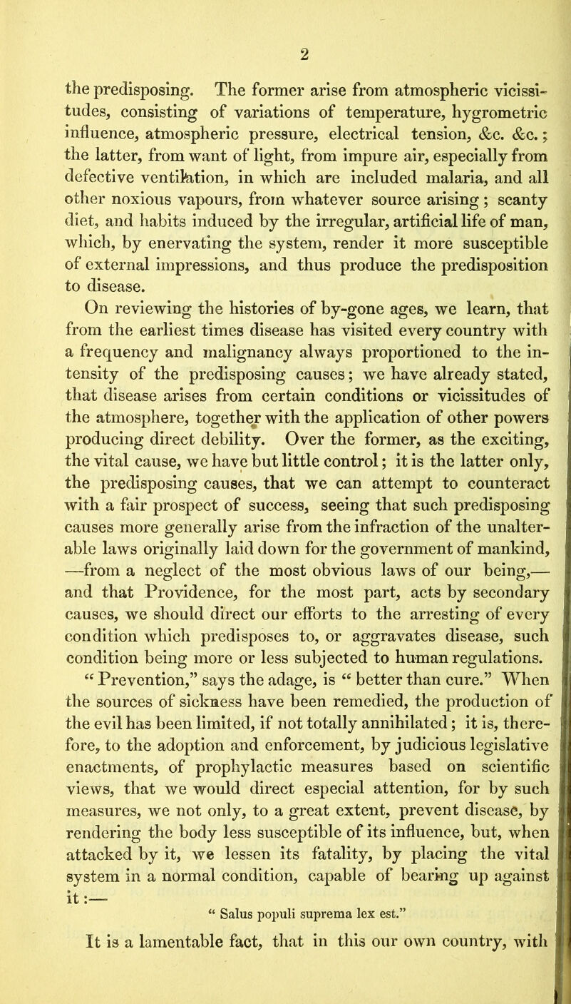 the predisposing. The former arise from atmospheric vicissi- tudes, consisting of variations of temperature, hygrometric influence, atmospheric pressure, electrical tension, &c. &c.; the latter, from want of light, from impure air, especially from defective ventikition, in which are included malaria, and all other noxious vapours, from whatever source arising; scanty diet, and habits induced by the irregular, artificial life of man, which, by enervating the system, render it more susceptible of external impressions, and thus produce the predisposition to disease. On reviewing the histories of by-gone ages, we learn, that from the earliest times disease has visited every country with a frequency and malignancy always proportioned to the in- tensity of the predisposing causes; we have already stated, that disease arises from certain conditions or vicissitudes of the atmosphere, together with the application of other powers producing direct debility. Over the former, as the exciting, the vital cause, we have but little control; it is the latter only, the predisposing causes, that we can attempt to counteract with a fair prospect of success, seeing that such predisposing causes more generally arise from the infraction of the unalter- able laws originally laid down for the government of mankind, —from a neglect of the most obvious laws of our being,— and that Providence, for the most part, acts by secondary causes, we should direct our efforts to the arresting of every condition which predisposes to, or aggravates disease, such condition being more or less subjected to human regulations. “ Prevention,” says the adage, is cc better than cure.” When the sources of sickness have been remedied, the production of the evil has been limited, if not totally annihilated; it is, there- fore, to the adoption and enforcement, by judicious legislative enactments, of prophylactic measures based on scientific views, that we would direct especial attention, for by such measures, we not only, to a great extent, prevent disease, by rendering the body less susceptible of its influence, but, when attacked by it, we lessen its fatality, by placing the vital system in a normal condition, capable of bearing up against it- “ Salus populi suprema lex est.” It is a lamentable fact, that in this our own country, with