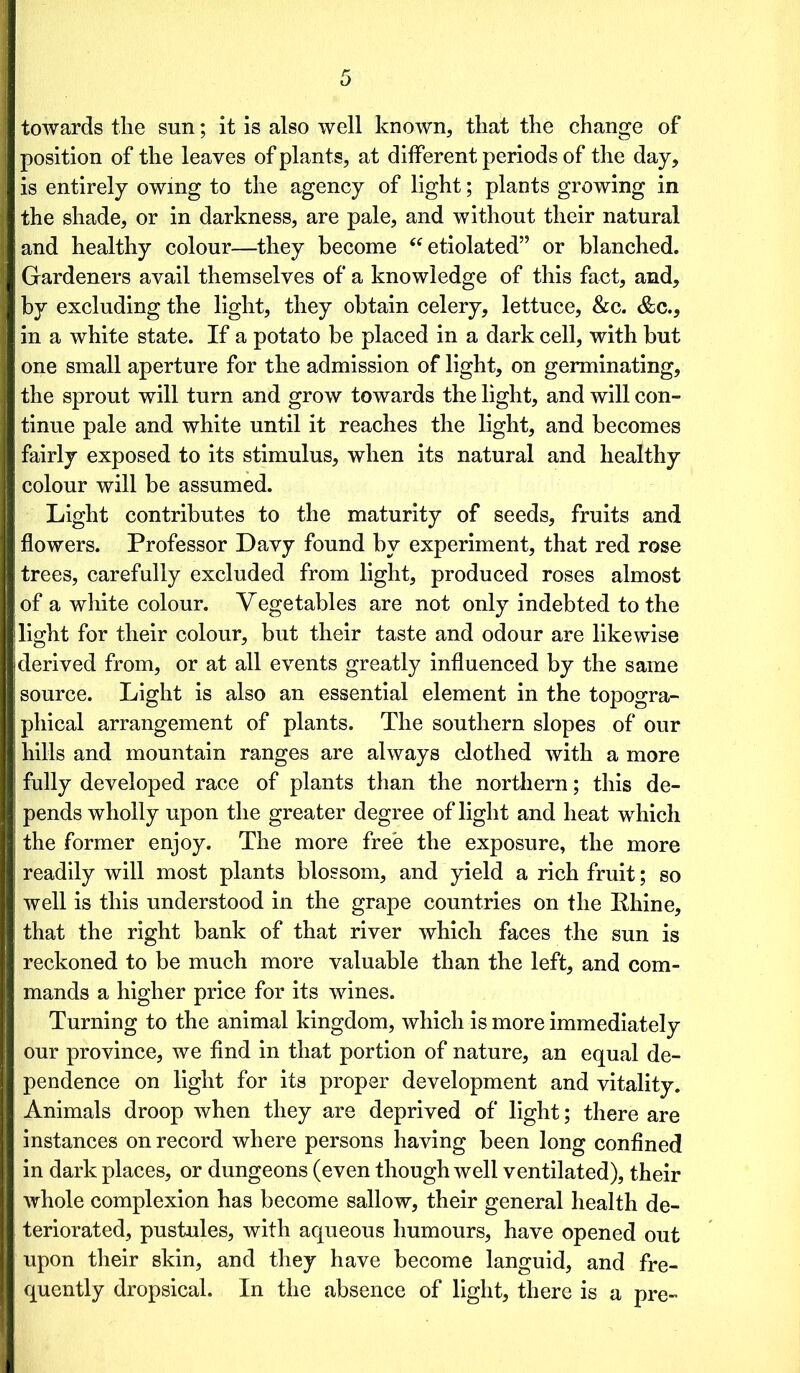 towards the sun; it is also well known, that the change of position of the leaves of plants, at different periods of the day, is entirely owing to the agency of light; plants growing in the shade, or in darkness, are pale, and without their natural and healthy colour—they become “ etiolated” or blanched. Gardeners avail themselves of a knowledge of this fact, and, by excluding the light, they obtain celery, lettuce, &c. &c., in a white state. If a potato be placed in a dark cell, with but one small aperture for the admission of light, on germinating, the sprout will turn and grow towards the light, and will con- tinue pale and white until it reaches the light, and becomes fairly exposed to its stimulus, when its natural and healthy colour will be assumed. Light contributes to the maturity of seeds, fruits and flowers. Professor Davy found by experiment, that red rose trees, carefully excluded from light, produced roses almost of a white colour. Vegetables are not only indebted to the light for their colour, but their taste and odour are likewise derived from, or at all events greatly influenced by the same source. Light is also an essential element in the topogra- phical arrangement of plants. The southern slopes of our hills and mountain ranges are always clothed with a more fully developed race of plants than the northern; this de- pends wholly upon the greater degree of light and heat which the former enjoy. The more free the exposure, the more readily will most plants blossom, and yield a rich fruit; so well is this understood in the grape countries on the Rhine, that the right bank of that river which faces the sun is reckoned to be much more valuable than the left, and com- mands a higher price for its wines. Turning to the animal kingdom, which is more immediately our province, we find in that portion of nature, an equal de- pendence on light for its proper development and vitality. Animals droop when they are deprived of light; there are instances on record where persons having been long confined in dark places, or dungeons (even though well ventilated), their whole complexion has become sallow, their general health de- teriorated, pustules, with aqueous humours, have opened out upon their skin, and they have become languid, and fre- quently dropsical. In the absence of light, there is a pre-