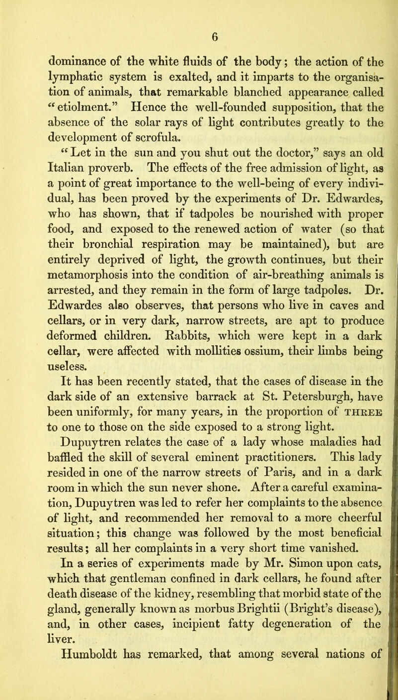 dominance of the white fluids of the body; the action of the lymphatic system is exalted, and it imparts to the organisa- tion of animals, that remarkable blanched appearance called “ etiolment.” Hence the well-founded supposition, that the absence of the solar rays of light contributes greatly to the development of scrofula. “ Let in the sun and you shut out the doctor,” says an old Italian proverb. The effects of the free admission of light, as a point of great importance to the well-being of every indivi- dual, has been proved by the experiments of Dr. Edwardes, who has shown, that if tadpoles be nourished with proper food, and exposed to the renewed action of water (so that their bronchial respiration may be maintained), but are entirely deprived of light, the growth continues, but their metamorphosis into the condition of air-breathing animals is arrested, and they remain in the form of large tadpoles. Dr. Edwardes also observes, that persons who live in caves and cellars, or in very dark, narrow streets, are apt to produce deformed children. Rabbits, which were kept in a dark cellar, were affected with mollities ossium, their limbs being useless. It has been recently stated, that the cases of disease in the dark side of an extensive barrack at St. Petersburgh, have been uniformly, for many years, in the proportion of three to one to those on the side exposed to a strong light. Dupuytren relates the case of a lady whose maladies had baffled the skill of several eminent practitioners. This lady resided in one of the narrow streets of Paris, and in a dark room in which the sun never shone. After a careful examina- tion, Dupuytren was led to refer her complaints to the absence of light, and recommended her removal to a more cheerful situation; this change was followed by the most beneficial results; all her complaints in a very short time vanished. In a series of experiments made by Mr. Simon upon cats, which that gentleman confined in dark cellars, he found after death disease of the kidney, resembling that morbid state of the gland, generally known as morbus Brightii (Bright’s disease), and, in other cases, incipient fatty degeneration of the liver. Humboldt has remarked, that among several nations of