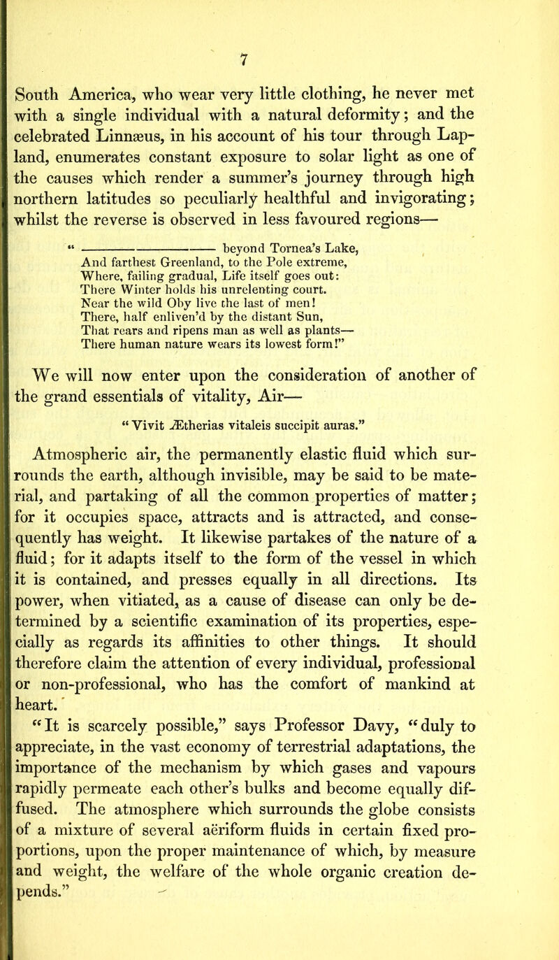 South America, who wear very little clothing, he never met with a single individual with a natural deformity; and the celebrated Linnaeus, in his account of his tour through Lap- land, enumerates constant exposure to solar light as one of the causes which render a summer’s journey through high northern latitudes so peculiarly healthful and invigorating; whilst the reverse is observed in less favoured regions— “ beyond Tornea’s Lake, And farthest Greenland, to the Pole extreme, Where, failing gradual, Life itself goes out: There Winter holds his unrelenting court. Near the wild Oby live the last of men! There, half enliven’d by the distant Sun, That rears and ripens man as w6ll as plants— There human nature wears its lowest form!” We will now enter upon the consideration of another of the grand essentials of vitality, Air-—■ “ Vivit iEtherias vitaleis succipit auras.” Atmospheric air, the permanently elastic fluid which sur- rounds the earth, although invisible, may be said to be mate- rial, and partaking of all the common properties of matter; for it occupies space, attracts and is attracted, and conse- quently has weight. It likewise partakes of the nature of a fluid; for it adapts itself to the form of the vessel in which it is contained, and presses equally in all directions. Its power, when vitiated, as a cause of disease can only be de- termined by a scientific examination of its properties, espe- cially as regards its affinities to other things. It should therefore claim the attention of every individual, professional or non-professional, who has the comfort of mankind at heart. fC It is scarcely possible,” says Professor Davy, “ duly to appreciate, in the vast economy of terrestrial adaptations, the importance of the mechanism by which gases and vapours rapidly permeate each other’s bulks and become equally dif- fused. The atmosphere which surrounds the globe consists of a mixture of several aeriform fluids in certain fixed pro- portions, upon the proper maintenance of which, by measure and weight, the welfare of the whole organic creation de- pends.”