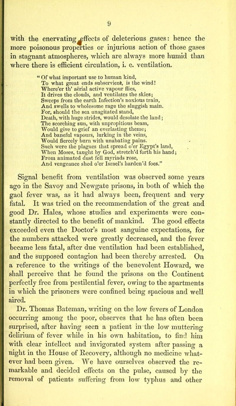 with the enervating^fleets of deleterious gases: hence the more poisonous properties or injurious action of those gases in stagnant atmospheres, which are always more humid than where there is efficient circulation, i. e. ventilation. “ Of what important use to human kind, To what great ends subservient, is the wind! Where’er th’ aerial active vapour flies, It drives the clouds, and ventilates the skies; Sweeps from the earth Infection’s noxious train, And swells to wholesome rage the sluggish main. For, should the sea unagitated stand. Death, with huge strides, would desolate the land; The scorching sun, with unpropitious beam, Would give to grief an everlasting theme; And baneful vapours, lurking in the veins, Would fiercely burn with unabating pains. Such were the plagues that spread o’er Egypt’s land, When Moses, taught by God, stretch’d forth his hand; From animated dust fell myriads rose, And vengeance shed o’er Israel’s harden’d foes.” Signal benefit from ventilation was observed some years ago in the Savoy and Newgate prisons, in both of which the gaol fever was, as it had always been, frequent and very fatal. It was tried on the recommendation of the great and good Dr. Hales, whose studies and experiments were con- stantly directed to the benefit of mankind. The good effects exceeded even the Doctor’s most sanguine expectations, for the numbers attacked were greatly decreased, and the fever became less fatal, after due ventilation had been established, and the supposed contagion had been thereby arrested. On a reference to the writings of the benevolent Howard, we shall perceive that he found the prisons on the Continent perfectly free from pestilential fever, owing to the apartments in which the prisoners were confined being spacious and well aired. Dr. Thomas Bateman, writing on the low fevers of London occurring among the poor, observes that he has often been surprised, after having seen a patient in the low muttering delirium of fever while in his own habitation, to find him with clear intellect and invigorated system after passing a night in the House of Recovery, although no medicine what- ever had been given. We have ourselves observed the re- markable and decided effects on the pulse, caused by the removal of patients suffering from low typhus and other