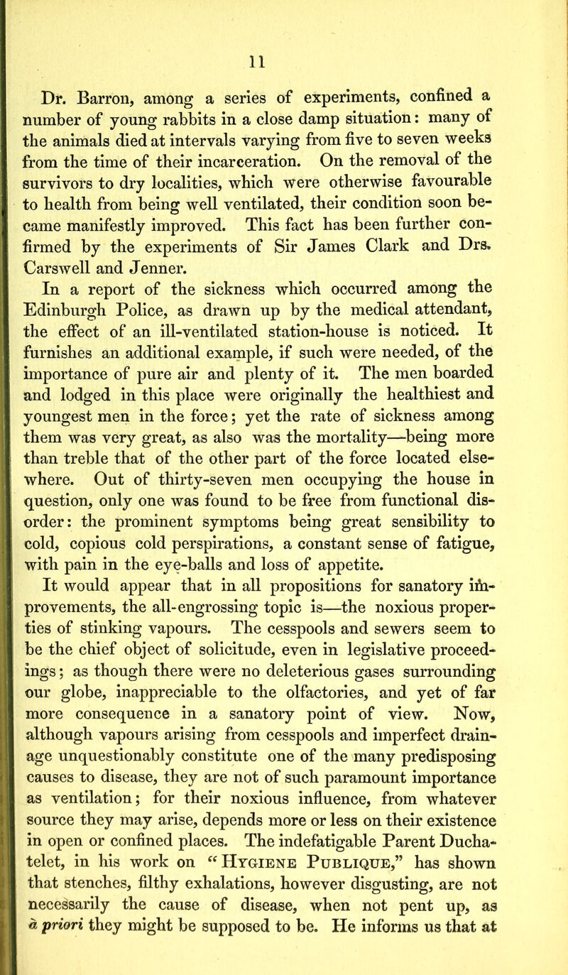 Dr. Barron, among a series of experiments, confined a number of young rabbits in a close damp situation: many of the animals died at intervals varying from five to seven weeks from the time of their incarceration. On the removal of the survivors to dry localities, which were otherwise favourable to health from being well ventilated, their condition soon be- came manifestly improved. This fact has been further con- firmed by the experiments of Sir James Clark and Drs. Carswell and Jenner. In a report of the sickness which occurred among the Edinburgh Police, as drawn up by the medical attendant, the effect of an ill-ventilated station-house is noticed. It furnishes an additional example, if such were needed, of the importance of pure air and plenty of it. The men boarded and lodged in this place were originally the healthiest and youngest men in the force; yet the rate of sickness among them was very great, as also was the mortality—being more than treble that of the other part of the force located else- where. Out of thirty-seven men occupying the house in question, only one was found to be free from functional dis- order: the prominent symptoms being great sensibility to cold, copious cold perspirations, a constant sense of fatigue, with pain in the eye-balls and loss of appetite. It would appear that in all propositions for sanatory im- provements, the all-engrossing topic is—the noxious proper- ties of stinking vapours. The cesspools and sewers seem to be the chief object of solicitude, even in legislative proceed- ings ; as though there were no deleterious gases surrounding our globe, inappreciable to the olfactories, and yet of far more consequence in a sanatory point of view. Now, although vapours arising from cesspools and imperfect drain- age unquestionably constitute one of the many predisposing causes to disease, they are not of such paramount importance as ventilation; for their noxious influence, from whatever source they may arise, depends more or less on their existence in open or confined places. The indefatigable Parent Ducha- telet, in his work on “ Hygiene Publique,” has shown that stenches, filthy exhalations, however disgusting, are not necessarily the cause of disease, when not pent up, as a priori they might be supposed to be. He informs us that at