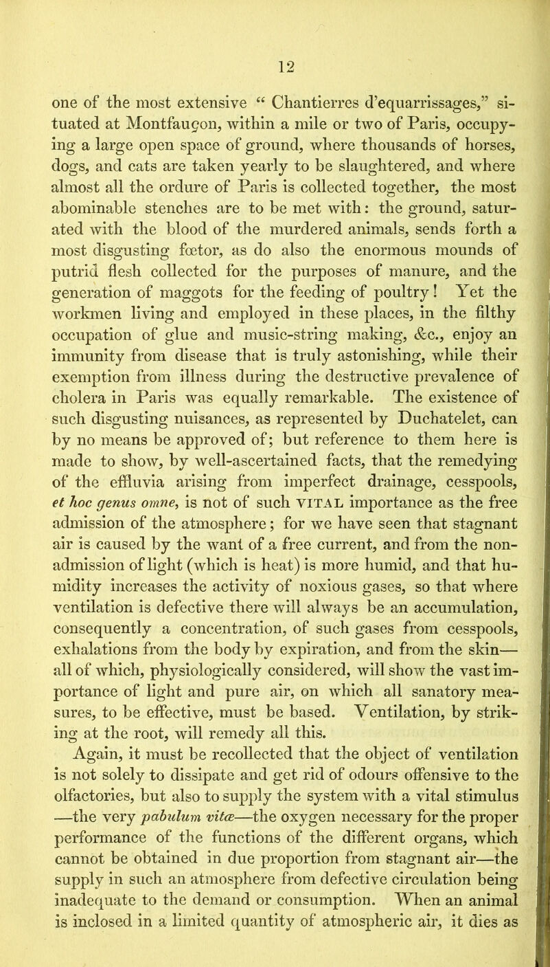one of the most extensive “ Chantierres d’equarrissages,” si- tuated at Montfau9on, within a mile or two of Paris, occupy- ing a large open space of ground, where thousands of horses, dogs, and cats are taken yearly to be slaughtered, and where almost all the ordure of Paris is collected together, the most abominable stenches are to be met with: the ground, satur- ated with the blood of the murdered animals, sends forth a most disgusting fcetor, as do also the enormous mounds of putrid flesh collected for the purposes of manure, and the generation of maggots for the feeding of poultry ! Yet the workmen living and employed in these places, in the filthy occupation of glue and music-string making, &c., enjoy an immunity from disease that is truly astonishing, while their exemption from illness during the destructive prevalence of cholera in Paris was equally remarkable. The existence of such disgusting nuisances, as represented by Duchatelet, can by no means be approved of; but reference to them here is made to show, by well-ascertained facts, that the remedying of the effluvia arising from imperfect drainage, cesspools, et hoc genus omne, is not of such VITAL importance as the free admission of the atmosphere; for we have seen that stagnant air is caused by the want of a free current, and from the non- admission of light (which is heat) is more humid, and that hu- midity increases the activity of noxious gases, so that where ventilation is defective there will always be an accumulation, consequently a concentration, of such gases from cesspools, exhalations from the body by expiration, and from the skin— all of which, physiologically considered, will show the vast im- portance of light and pure air, on which all sanatory mea- sures, to be effective, must be based. Ventilation, by strik- ing at the root, will remedy all this. Again, it must be recollected that the object of ventilation is not solely to dissipate and get rid of odours offensive to the olfactories, but also to supply the system with a vital stimulus —the very pabulum vitce—the oxygen necessary for the proper performance of the functions of the different organs, which cannot be obtained in due proportion from stagnant air—the supply in such an atmosphere from defective circulation being inadequate to the demand or consumption. When an animal is inclosed in a limited quantity of atmospheric air, it dies as