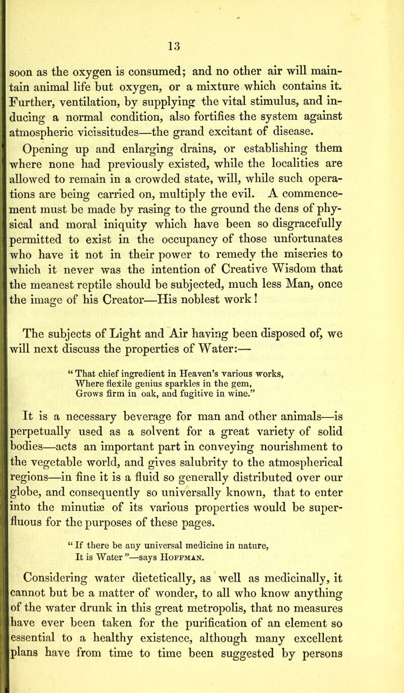 soon as the oxygen is consumed; and no other air will main- tain animal life but oxygen, or a mixture which contains it. Further, ventilation, by supplying the vital stimulus, and in- ducing a normal condition, also fortifies the system against atmospheric vicissitudes—the grand excitant of disease. Opening up and enlarging drains, or establishing them where none had previously existed, while the localities are allowed to remain in a crowded state, will, while such opera- tions are being carried on, multiply the evil. A commence- ment must be made by rasing to the ground the dens of phy- sical and moral iniquity which have been so disgracefully permitted to exist in the occupancy of those unfortunates who have it not in their power to remedy the miseries to which it never was the intention of Creative Wisdom that the meanest reptile should be subjected, much less Man, once the image of his Creator—His noblest work! The subjects of Light and Air having been disposed of, we will next discuss the properties of Water:— “ That chief ingredient in Heaven’s various works, Where flexile genius sparkles in the gem, Grows firm in oak, and fugitive in wine.” It is a necessary beverage for man and other animals—is perpetually used as a solvent for a great variety of solid bodies—acts an important part in conveying nourishment to the vegetable world, and gives salubrity to the atmospherical regions—in fine it is a fluid so generally distributed over our globe, and consequently so universally known, that to enter into the minutiae of its various properties would be super- fluous for the purposes of these pages. “ If there be any universal medicine in nature, It is Water ”—says Hoffman. Considering water dietetically, as well as medicinally, it cannot but be a matter of wonder, to all who know anything of the water drunk in this great metropolis, that no measures have ever been taken for the purification of an element so essential to a healthy existence, although many excellent plans have from time to time been suggested by persons