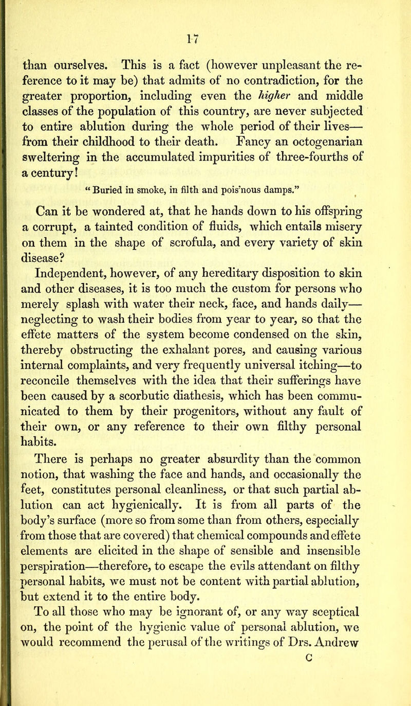 than ourselves. This is a fact (however unpleasant the re- ference to it may be) that admits of no contradiction, for the greater proportion, including even the higher and middle classes of the population of this country, are never subjected to entire ablution during the whole period of their lives— from their childhood to their death. Fancy an octogenarian sweltering in the accumulated impurities of three-fourths of a century! “ Buried in smoke, in filth and poisiious damps.” Can it be wondered at, that he hands down to his offspring a corrupt, a tainted condition of fluids, which entails misery on them in the shape of scrofula, and every variety of skin disease? Independent, however, of any hereditary disposition to skin and other diseases, it is too much the custom for persons who merely splash with water their neck, face, and hands daily— neglecting to wash their bodies from year to year, so that the effete matters of the system become condensed on the skin, thereby obstructing the exhalant pores, and causing various internal complaints, and very frequently universal itching—to reconcile themselves with the idea that their sufferings have been caused by a scorbutic diathesis, which has been commu- nicated to them by their progenitors, without any fault of their own, or any reference to their own filthy personal habits. There is perhaps no greater absurdity than the common notion, that washing the face and hands, and occasionally the feet, constitutes personal cleanliness, or that such partial ab- lution can act hygienically. It is from all parts of the body’s surface (more so from some than from others, especially from those that are covered) that chemical compounds and effete elements are elicited in the shape of sensible and insensible perspiration—therefore, to escape the evils attendant on filthy personal habits, we must not be content with partial ablution, but extend it to the entire body. To all those who may be ignorant of, or any way sceptical on, the point of the hygienic value of personal ablution, we would recommend the perusal of the writings of Drs. Andrew C