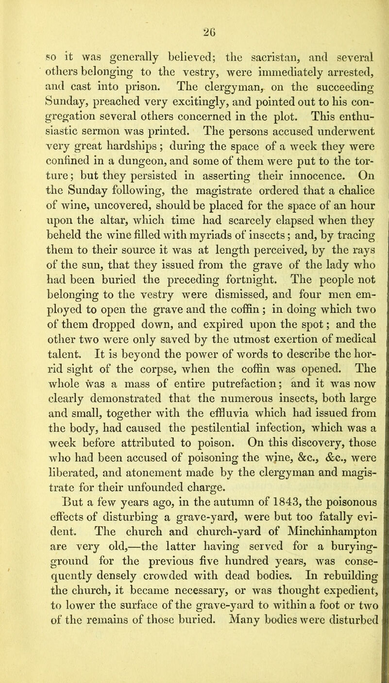 so it was generally believed; the sacristan, and several others belonging to the vestry, were immediately arrested, and cast into prison. The clergyman, on the succeeding Sunday, preached very excitingly, and pointed out to his con- gregation several others concerned in the plot. This enthu- siastic sermon was printed. The persons accused underwent very great hardships ; during the space of a week they were confined in a dungeon, and some of them were put to the tor- ture ; but they persisted in asserting their innocence. On the Sunday following, the magistrate ordered that a chalice of wine, uncovered, should be placed for the space of an hour upon the altar, which time had scarcely elapsed when they beheld the wine filled with myriads of insects; and, by tracing them to their source it was at length perceived, by the rays of the sun, that they issued from the grave of the lady who had been buried the preceding fortnight. The people not belonging to the vestry were dismissed, and four men em- ployed to open the grave and the coffin ; in doing which two of them dropped down, and expired upon the spot; and the other two were only saved by the utmost exertion of medical talent. It is beyond the power of words to describe the hor- rid sight of the corpse, when the coffin was opened. The whole was a mass of entire putrefaction; and it was now clearly demonstrated that the numerous insects, both large and small, together with the effluvia which had issued from the body, had caused the pestilential infection, which was a week before attributed to poison. On this discovery, those who had been accused of poisoning the wine, &c., &c., were liberated, and atonement made by the clergyman and magis- trate for their unfounded charge. But a few years ago, in the autumn of 1843, the poisonous effects of disturbing a grave-yard, were but too fatally evi- dent. The church and church-yard of Minchinhampton are very old,—the latter having served for a burying- ground for the previous five hundred years, was conse- quently densely crowded with dead bodies. In rebuilding the church, it became necessary, or was thought expedient, to lower the surface of the grave-yard to within a foot or two of the remains of those buried. Many bodies were disturbed