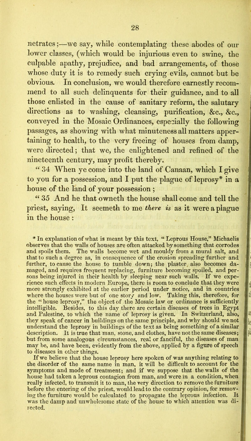 netrates;—we say, while contemplating these abodes of our lower classes, (which would be injurious even to swine, the culpable apathy, prejudice, and bad arrangements, of those whose duty it is to remedy such crying evils, cannot but be obvious. In conclusion, we would therefore earnestly recom- mend to all such delinquents for their guidance, and to all those enlisted in the cause of sanitary reform, the salutary directions as to washing, cleansing, purification, &c., &c., conveyed in the Mosaic Ordinances, especially the following passages, as showing with what minuteness all matters apper- taining to health, to the very freeing of houses from damp, were directed; that we, the enlightened and refined of the nineteenth century, may profit thereby. “ 34 When ye come into the land of Canaan, which I give to you for a possession, and I put the plague of leprosy* in a house of the land of your possession ; “ 35 And he that owneth the house shall come and tell the priest, saying, It seemeth to me there is as it were a plague in the house: * In explanation of what is meant by this text. “ Leprous House,” Michaelis observes that the walls of houses are often attacked by something that corrodes and spoils them. The walls become wet and mouldy from a mural salt, and that to such a degree as, in consequence of the erosion spreading further and further, to cause the house to tumble down; the plaster also becomes da- maged, and requires frequent replacing, furniture becoming spoiled, and per- sons being injured in their health by sleeping near such walls. If we expe- rience such effects in modern Europe, there is room to conclude that they were more strongly exhibited at the earlier period under notice, and in countries where the houses were but of one story and low. Taking this, therefore, for the “ house leprosy,” the object of the Mosaic law or ordinance is sufficiently intelligible. Besides, to this day there are certain diseases of trees in Egypt and Palestine, to which the name of leprosy is given. In Switzerland, also, they speak of cancer in buildings on the same principle, and why should we not understand the leprosy in buildings of the text as being something of a similar description. It is true that man, stone, and clothes, have not the same diseases; but from some analogous circumstances, real or fanciful, the diseases of man may be, and have been, evidently from the above, applied by a figure of speech to diseases in other things. If we believe that the house leprosy here spoken of was anything relating to the disorder of the same name in man, it will be difficult to account for the symptoms and mode of treatment; and if we suppose that the walls of the house had taken a leprous contagion from man, and were in a condition, when really infected, to transmit it to man, the very direction to remove the furniture before the entering of the priest, would lead to the contrary opinion, for remov- ing the furniture would be calculated to propagate the leprous infection. It was the damp and unwholesome state of the house to which attention was di- rected.