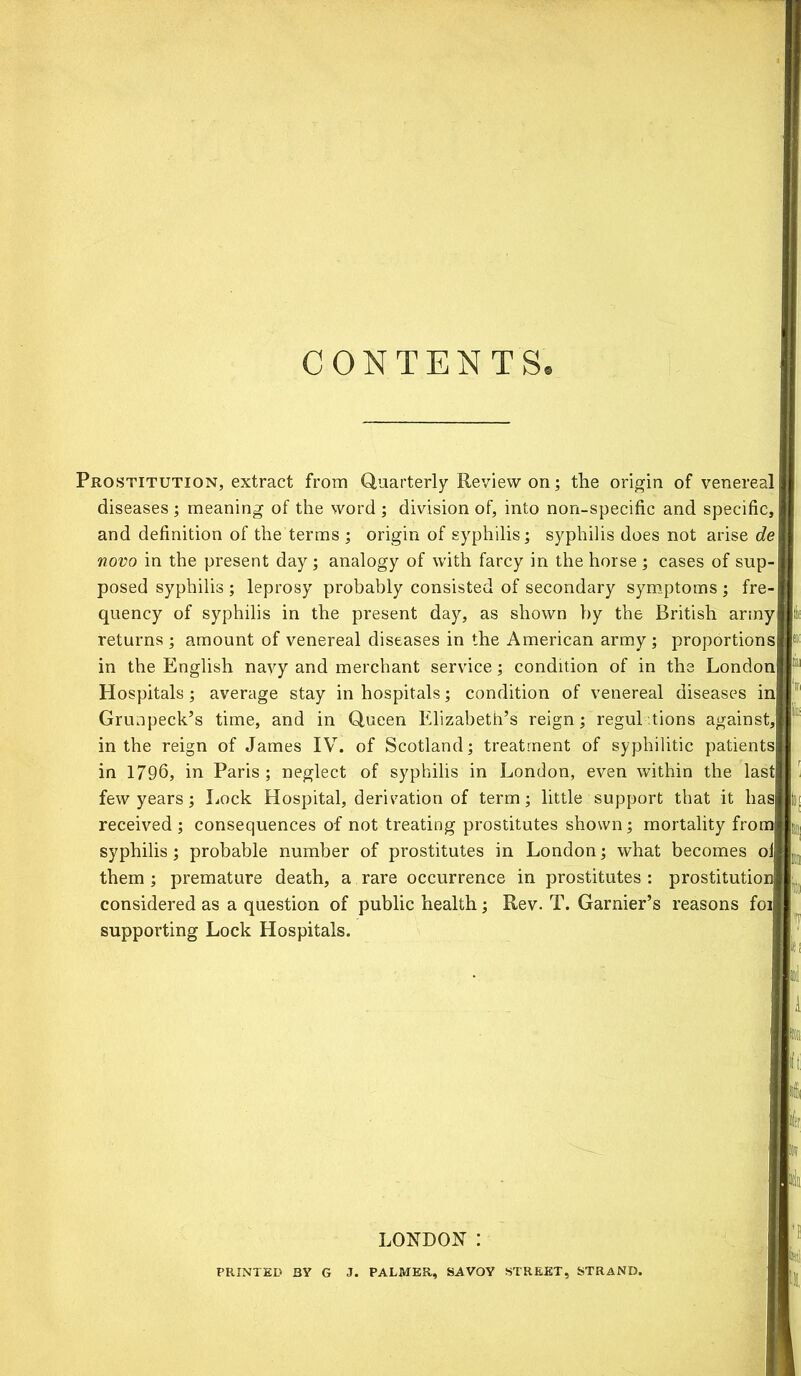 Prostitution, extract from Quarterly Review on; the origin of venereal diseases ; meaning of the word ; division of, into non-specific and specific,! and definition of the terms ; origin of syphilis; syphilis does not arise de\ novo in the present day; analogy of with farcy in the horse ; cases of sup- posed syphilis ; leprosy probably consisted of secondary symptoms; fre- quency of syphilis in the present day, as shown by the British army returns ; amount of venereal diseases in the American army ; proportions! in the English navy and merchant service; condition of in the London! Hospitals; average stay in hospitals; condition of venereal diseases ini Grunpeck’s time, and in Queen Elizabeth’s reign; regulations against,! in the reign of James IV. of Scotland; treatment of syphilitic patients| in 1796, in Paris; neglect of syphilis in London, even within the last few years; Lock Hospital, derivation of term; little support that it lias] received; consequences of not treating prostitutes shown; mortality from] syphilis; probable number of prostitutes in London; what becomes oi them ; premature death, a rare occurrence in prostitutes : prostitutioi considered as a question of public health; Rev. T. Garnier’s reasons foi supporting Lock Hospitals. LONDON : PRINTED BY G J. PALMER, SAVOY STREET, STRAND.