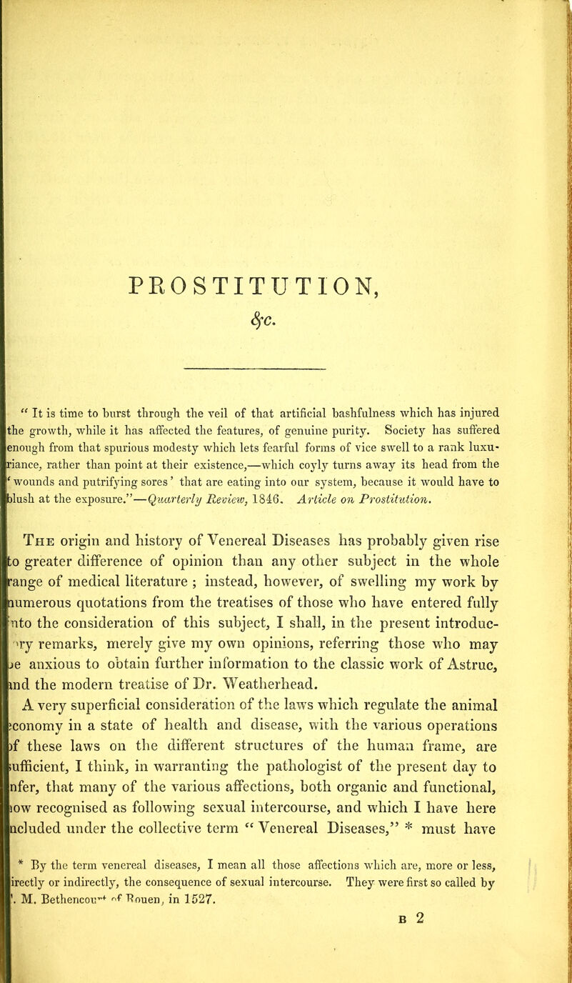 8fc. “ It is time to burst through the veil of that artificial bashfulness which has injured the growth, while it has affected the features, of genuine purity. Society has suffered enough from that spurious modesty which lets fearful forms of vice swell to a rank luxu- riance, rather than point at their existence,—which coyly turns away its head from the ‘wounds and putrifying sores’ that are eating into our system, because it would have to blush at the exposure.”—Quarterly Review, 1846. Article on Prostitution. The origin and history of Venereal Diseases has probably given rise to greater difference of opinion than any other subject in the whole range of medical literature ; instead, however, of swelling my work by numerous quotations from the treatises of those who have entered fully nto the consideration of this subject, I shall, in the present introduc- '»ry remarks, merely give my own opinions, referring those who may je anxious to obtain further information to the classic work of Astruc, md the modern treatise of Dr. Weatherhead. A very superficial consideration of the laws which regulate the animal ;conomy in a state of health and disease, with the various operations )f these laws on the different structures of the human frame, are efficient, I think, in warranting the pathologist of the present day to nfer, that many of the various affections, both organic and functional, sow recognised as following sexual intercourse, and which I have here ncluded under the collective term “ Venereal Diseases,” * must have * By the term venereal diseases, I mean all those affections which are, more or less, irectly or indirectly, the consequence of sexual intercourse. They were first so called by '. M. Bethencoir+ r'f Rouen, in 1527.
