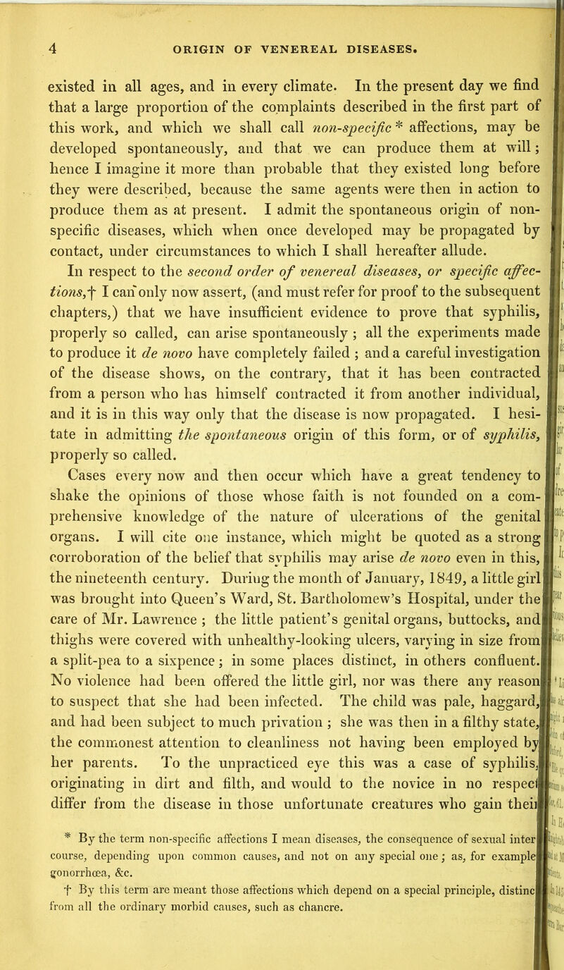 existed in all ages, and in every climate. In the present day we find that a large proportion of the complaints described in the first part of this work, and which we shall call non-specific * affections, may be developed spontaneously, and that we can produce them at will; hence I imagine it more than probable that they existed long before they were described, because the same agents were then in action to produce them as at present. I admit the spontaneous origin of non- specific diseases, which when once developed may be propagated by contact, under circumstances to which I shall hereafter allude. In respect to the second order of venereal diseases, or specific affec- tions,f I can only now assert, (and must refer for proof to the subsequent chapters,) that we have insufficient evidence to prove that syphilis, properly so called, can arise spontaneously ; all the experiments made to produce it de novo have completely failed ; and a careful investigation of the disease shows, on the contrary, that it has been contracted from a person who has himself contracted it from another individual, and it is in this way only that the disease is now propagated. I hesi- tate in admitting the spontaneous origin of this form, or of syphilis, properly so called. Cases every now and then occur which have a great tendency to shake the opinions of those whose faith is not founded on a com- prehensive knowledge of the nature of ulcerations of the genital organs. I will cite one instance, which might be quoted as a strong] corroboration of the belief that syphilis may arise de novo even in this, the nineteenth century. During the month of January, 1849, a little girll was brought into Queen’s Ward, St. Bartholomew’s Hospital, under the care of Mr. Lawrence ; the little patient’s genital organs, buttocks, andj thighs were covered with unhealthy-looking ulcers, varying in size from! a split-pea to a sixpence; in some places distinct, in others confluent.! No violence had been offered the little girl, nor was there any reason! to suspect that she had been infected. The child was pale, haggard,! and had been subject to much privation ; she was then in a filthy state, the commonest attention to cleanliness not having been employed by| her parents. To the unpracticed eye this was a case of syphilis,! originating in dirt and filth, and would to the novice in no respec<| differ from the disease in those unfortunate creatures who gain then * By the terra non-specific affections I mean diseases, the consequence of sexual inter iii course, depending upon common causes, and not on any special one; as, for examplejf gonorrhoea, &c. f By this term are meant those affections which depend on a special principle, distinc||Ii!i;p from all the ordinary morbid causes, such as chancre.