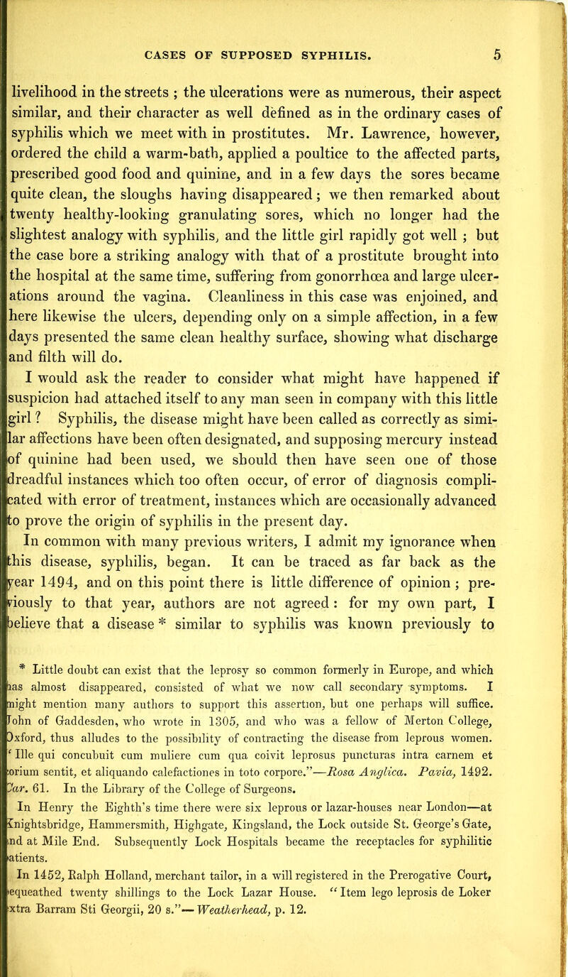 livelihood in the streets ; the ulcerations were as numerous, their aspect similar, and their character as well defined as in the ordinary cases of syphilis which we meet with in prostitutes. Mr. Lawrence, however, ordered the child a warm-bath, applied a poultice to the affected parts, prescribed good food and quinine, and in a few days the sores became quite clean, the sloughs having disappeared; we then remarked about twenty healthy-looking granulating sores, which no longer had the slightest analogy with syphilis, and the little girl rapidly got well ; but the case bore a striking analogy with that of a prostitute brought into the hospital at the same time, suffering from gonorrhoea and large ulcer- ations around the vagina. Cleanliness in this case was enjoined, and here likewise the ulcers, depending only on a simple affection, in a few days presented the same clean healthy surface, showing what discharge and filth will do. I would ask the reader to consider what might have happened if suspicion had attached itself to any man seen in company with this little girl ? Syphilis, the disease might have been called as correctly as simi- lar affections have been often designated, and supposing mercury instead jof quinine had been used, we should then have seen one of those dreadful instances which too often occur, of error of diagnosis compli- cated with error of treatment, instances which are occasionally advanced to prove the origin of syphilis in the present day. In common with many previous writers, I admit my ignorance when this disease, syphilis, began. It can be traced as far back as the pear 1494, and on this point there is little difference of opinion ; pre- viously to that year, authors are not agreed : for my own part, I believe that a disease * similar to syphilis was known previously to * Little doubt can exist that the leprosy so common formerly in Europe, and which las almost disappeared, consisted of what we now call secondary -symptoms. I night mention many authors to support this assertion, but one perhaps will suffice. Tohn of Gaddesden, who wrote in 1305, and who was a fellow of Merton College, Ixford, thus alludes to the possibility of contracting the disease from leprous women. ‘ Ille qui concubuit cum muliere cum qua coivit leprosus puncturas intra carnem et :orium sentit, et aliquando calefactiones in toto corpore.”—Rosa Anglica. Pavia, 1492. Jar. 61. In the Library of the College of Surgeons. In Henry the Eighth’s time there were six leprous or lazar-houses near London—at Gnightsbridge, Hammersmith, Highgate, Kingsland, the Lock outside St. George’s Gate, nd at Mile End. Subsequently Lock Hospitals became the receptacles for syphilitic atients. In 1452, Ralph Holland, merchant tailor, in a will registered in the Prerogative Court, equeathed twenty shillings to the Lock Lazar House. “ Item lego leprosis de Loker xtra Barram Sti Georgii, 20 s.”—Weatherhead, p. 12.