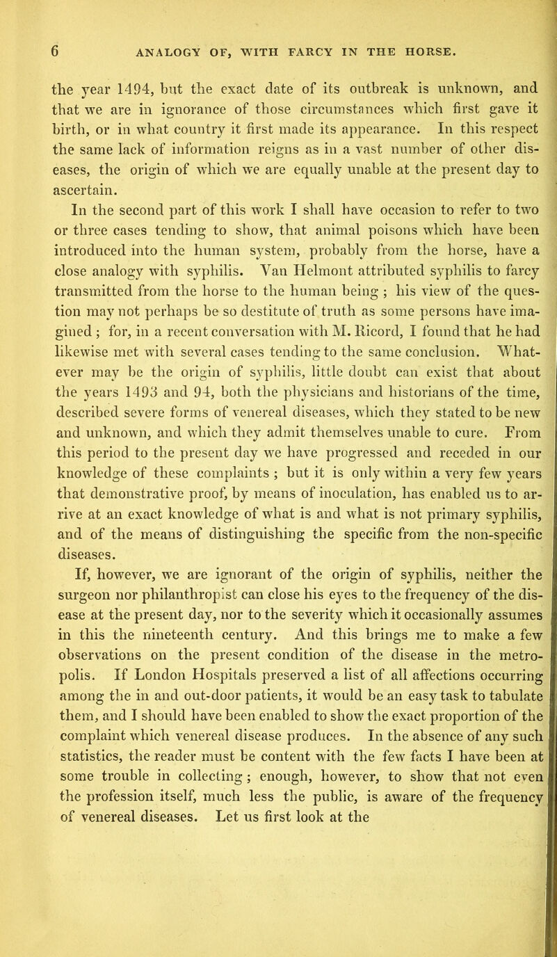 the year 1494, but the exact date of its outbreak is unknown, and that we are in ignorance of those circumstances which first gave it birth, or in what country it first made its appearance. In this respect the same lack of information reigns as in a vast number of other dis- eases, the origin of wdiich we are equally unable at the present day to ascertain. In the second part of this work I shall have occasion to refer to two or three cases tending to show, that animal poisons which have been introduced into the human system, probably from the horse, have a close analogy with syphilis. Van Ilelmont attributed syphilis to farcy transmitted from the horse to the human being ; his view of the ques- tion may not perhaps be so destitute of truth as some persons have ima- gined ; for, in a recent conversation with M. Ricord, I found that he had likewise met with several cases tending to the same conclusion. What- ever may be the origin of syphilis, little doubt can exist that about the years 1493 and 94, both the physicians and historians of the time, described severe forms of venereal diseases, which they stated to be new and unknown, and which they admit themselves unable to cure. From this period to the present day we have progressed and receded in our knowledge of these complaints ; but it is only within a very few years that demonstrative proof, by means of inoculation, has enabled us to ar- rive at an exact knowledge of what is and what is not primary syphilis, and of the means of distinguishing the specific from the non-specific diseases. If, however, we are ignorant of the origin of syphilis, neither the surgeon nor philanthropist can close his eyes to the frequency of the dis- ease at the present day, nor to the severity which it occasionally assumes in this the nineteenth century. And this brings me to make a few observations on the present condition of the disease in the metro- polis. If London Hospitals preserved a list of all affections occurring among the in and out-door patients, it would be an easy task to tabulate them, and I should have been enabled to show the exact proportion of the complaint which venereal disease produces. In the absence of any such statistics, the reader must be content with the few facts I have been at some trouble in collecting; enough, however, to show that not even the profession itself, much less the public, is aware of the frequency of venereal diseases. Let us first look at the