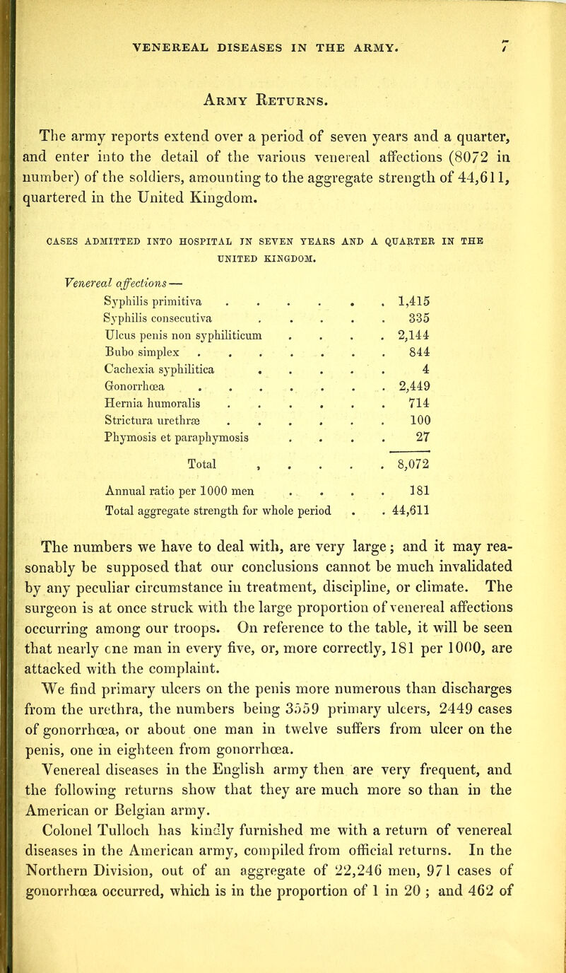 Army Returns. The army reports extend over a period of seven years and a quarter, and enter into the detail of the various venereal affections (8072 in number) of the soldiers, amounting to the aggregate strength of 44,611, quartered in the United Kingdom. CASES ADMITTED INTO HOSPITAL IN SEVEN YEARS AND A QUARTER IN THE UNITED KINGDOM. Venereal affections — Syphilis primitiva . . . . . ,1,415 Syphilis consecutiva ..... 335 Ulcus penis non syphiliticum .... 2,144 Bubo simplex ....... 844 Cachexia syphilitica . . . . . 4 Gonorrhoea . . . . . . . 2,449 Hernia humoralis . . . . . . 714 Strictura urethrae . . . . . . 100 Phymosis et paraphymosis . . . . 27 Total , . . . . 8,072 Annual ratio per 1000 men . . . . 181 Total aggregate strength for whole period . . 44,611 The numbers we have to deal with, are very large; and it may rea- sonably be supposed that our conclusions cannot be much invalidated by any peculiar circumstance in treatment, discipline, or climate. The surgeon is at once struck with the large proportion of venereal affections occurring among our troops. On reference to the table, it will be seen that nearly one man in every five, or, more correctly, 181 per 1000, are attacked with the complaint. We find primary ulcers on the penis more numerous than discharges from the urethra, the numbers being 3d59 primary ulcers, 2449 cases of gonorrhoea, or about one man in twelve suffers from ulcer on the penis, one in eighteen from gonorrhoea. Venereal diseases in the English army then are very frequent, and the following returns show that they are much more so than in the American or Belgian army. Colonel Tulloch has kindly furnished me with a return of venereal diseases in the American army, compiled from official returns. In the Northern Division, out of an aggregate of 22,246 men, 971 cases of gonorrhoea occurred, which is in the proportion of 1 in 20 ; and 462 of