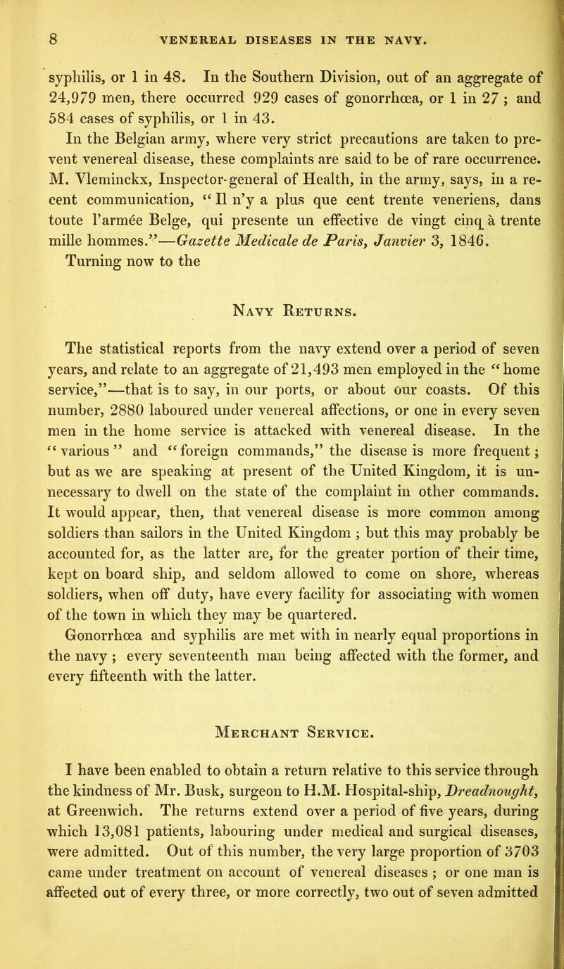 syphilis, or 1 in 48. In the Southern Division, out of an aggregate of 24,979 men, there occurred 929 cases of gonorrhoea, or 1 in 27 ; and 584 cases of syphilis, or 1 in 43. In the Belgian army, where very strict precautions are taken to pre- vent venereal disease, these complaints are said to be of rare occurrence. M. Yleminckx, Inspector-general of Health, in the army, says, in a re- cent communication, “ II n’y a plus que cent trente veneriens, dans toute 1’armee Beige, qui presente un effective de vingt cinq a trente mille hommes.”—Gazette Medicate de Parisy Janvier 3, 1846. Turning now to the Navy Returns. The statistical reports from the navy extend over a period of seven years, and relate to an aggregate of 21,493 men employed in the “ home service,”—that is to say, in our ports, or about our coasts. Of this number, 2880 laboured under venereal affections, or one in every seven men in the home service is attacked with venereal disease. In the “various” and “foreign commands,” the disease is more frequent; but as we are speaking at present of the United Kingdom, it is un- necessary to dwell on the state of the complaint in other commands. It would appear, then, that venereal disease is more common among soldiers than sailors in the United Kingdom ; but this may probably be accounted for, as the latter are, for the greater portion of their time, kept on board ship, and seldom allowed to come on shore, whereas soldiers, when off duty, have every facility for associating with women of the town in which they may be quartered. Gonorrhoea and syphilis are met with in nearly equal proportions in the navy ; every seventeenth man being affected with the former, and every fifteenth with the latter. Merchant Service. I have been enabled to obtain a return relative to this service through the kindness of Mr. Busk, surgeon to H.M. Hospital-ship, Dreadnought, at Greenwich. The returns extend over a period of five years, during which 13,081 patients, labouring under medical and surgical diseases, were admitted. Out of this number, the very large proportion of 3703 came under treatment on account of venereal diseases ; or one man is affected out of every three, or more correctly, two out of seven admitted