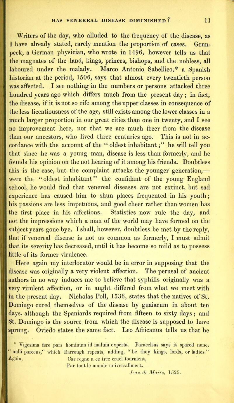 Writers of the day, who alluded to the frequency of the disease, as I have already stated, rarely mention the proportion of cases. Grun- peck, a German physician, who wrote in 1496, however tells us that the magnates of the land, kings, princes, bishops, and the nobless, all laboured under the malady. Marco Antonio Sabellico,* a Spanish historian at the period, 1506, says that almost every twentieth person was affected. I see nothing in the numbers or persons attacked three hundred years ago which differs much from the present day; in fact, the disease, if it is not so rife among the upper classes in consequence of the less licentiousness of the age, still exists among the lower classes in a much larger proportion in our great cities than one in twenty, and I see no improvement here, nor that we are much freer from the disease than our ancestors, who lived three centuries ago. This is not in ac- cordance with the account of the “ oldest inhabitanthe will tell you that since he was a young man, disease is less than formerly, and he founds his opinion on the not hearing of it among his friends. Doubtless this is the case, but the complaint attacks the younger generation,— were the “oldest inhabitant” the confidant of the young England school, he would find that venereal diseases are not extinct, but sad experience has caused him to shun places frequented in his youth; his passions are less impetuous, and good cheer rather than women has the first place in his affections. Statistics now rule the day, and not the impressions which a man of the world may have formed on the subject years gone bye. I shall, however, doubtless be met by the reply, that if venereal disease is not as common as formerly, I must admit that its severity has decreased, until it has become so mild as to possess little of its former virulence. Here again my interlocutor would be in error in supposing that the disease was originally a very violent affection. The perusal of ancient authors in no way induces me to believe that syphilis originally was a very virulent affection, or in aught differed from what we meet with in the present day. Nicholas Poll, 1536, states that the natives of St. Domingo cured themselves of the disease by guaiacum in about ten days, although the Spaniards required from fifteen to sixty days; and St. Domingo is the source from which the disease is supposed to have sprung. Oviedo states the same fact. Leo Africanus tells us that he * Yigesima fere pars hominum id malum experta. Paracelsus says it spared none, “ nulli parcens,” which Barrough repeats, adding, “ be they kings, lords, or ladies.” Again, Car regne a ce trez cruel tourment, Par tout le monde universalknent. Jean de Maire, 1525.