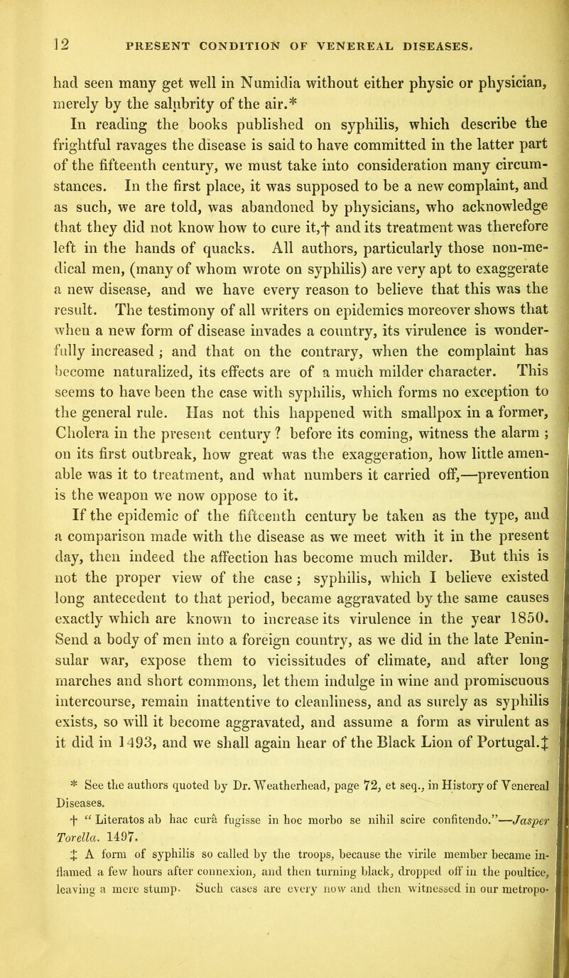 had seen many get well in Numidia without either physic or physician, merely by the salubrity of the air.* In reading the books published on syphilis, which describe the frightful ravages the disease is said to have committed in the latter part of the fifteenth century, we must take into consideration many circum- stances. In the first place, it was supposed to be a new complaint, and as such, we are told, was abandoned by physicians, who acknowledge that they did not know how to cure it,f and its treatment was therefore left in the hands of quacks. All authors, particularly those non-me- dical men, (many of whom wrote on syphilis) are very apt to exaggerate a new disease, and we have every reason to believe that this was the result. The testimony of all writers on epidemics moreover shows that when a new form of disease invades a country, its virulence is wonder- fully increased ; and that on the contrary, when the complaint has become naturalized, its effects are of a much milder character. This seems to have been the case with syphilis, which forms no exception to the general rule. Has not this happened with smallpox in a former. Cholera in the present century ? before its coming, witness the alarm ; on its first outbreak, how great was the exaggeration, how little amen- able was it to treatment, and what numbers it carried off,—prevention is the weapon we now oppose to it. If the epidemic of the fifteenth century be taken as the type, and a comparison made with the disease as we meet with it in the present day, then indeed the affection has become much milder. But this is not the proper view of the case ; syphilis, which I believe existed long antecedent to that period, became aggravated by the same causes exactly which are known to increase its virulence in the year 1850. Send a body of men into a foreign country, as we did in the late Penin- sular war, expose them to vicissitudes of climate, and after long marches and short commons, let them indulge in wine and promiscuous intercourse, remain inattentive to cleanliness, and as surely as syphilis exists, so will it become aggravated, and assume a form as virulent as it did in 1493, and we shall again hear of the Black Lion of Portugal.;£ * See the authors quoted by Dr. Weatherhead, page 72, et seq., in History of Venereal Diseases. f “ Literatos ab hac cura fugisse in hoc morbo se nihil scire confitendo.”—Jasper Torella. 1497. J A form of syphilis so called by the troops, because the virile member became in- flamed a few hours after connexion, and then turning black, dropped off in the poultice, leaving a mere stump. Such cases are every now and then witnessed in our metropo-