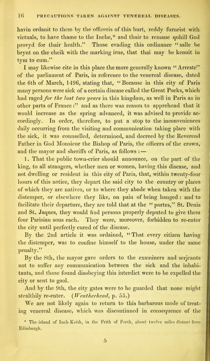 havin ordanit to them by the officeris of this hurt, reddy furneist with victuals, to have thame to the Inche,* and thair to remane quhill God provyd for thair health.55 Those evading this ordinance “ salle be brynt on the cheik with the marking irne, that thai may be kennit in tym to cum.55 I may likewise cite in this place the more generally known “ Arreste55 of the parliament of Paris, in reference to the venereal disease, dated the 6th of March, 1496, stating that, “Because in this city of Paris many persons were sick of a certain disease called the Great Pocks, which had raged for the last two years in this kingdom, as well in Paris as in other parts of France :55 and as there was reason to apprehend that it would increase as the spring advanced, it was advised to provide ac- cordingly. In order, therefore, to put a stop to the inconveniences daily occurring from the visiting and communication taking place with the sick, it was counselled, determined, and decreed by the Reverend Father in God Monsieur the Bishop of Paris, the officers of the crown, and the mayor and sheriffs of Paris, as follows : — 1. That the public town-crier should announce, on the part of the king, to all strangers, whether men or women, having this disease, and not dwelling or resident in this city of Paris, that, within twenty-four hours of this notice, they depart the said city to the country or places of which they are natives, or to where they abode when taken with the distemper, or elsewhere they like, on pain of being hanged: and to facilitate their departure, they are told that at the “ portes,55 St. Denis and St. Jaques, they would find persons properly deputed to give them four Parisian sous each. They were, moreover, forbidden to re-enter the city until perfectly cured of the disease. By the 2nd article it was ordained, “ That every citizen having the distemper, was to confine himself to the house, under the same penalty.55 By the 8th, the mayor gave orders to the examiners and serjeants not to suffer any communication between the sick and the inhabi- tants, and those found disobeying this interdict were to be expelled the city or sent to gaol. And by the 9th, the city gates were to be guarded that none might stealthily re-enter. (Weatherhead, p. 55.) We are not likely again to return to this barbarous mode of treat- ing venereal disease, which was discontinued in consequence of the * The island of Inch-Keith, in the Frith of Forth, about twelve miles distant from Edinburgh.