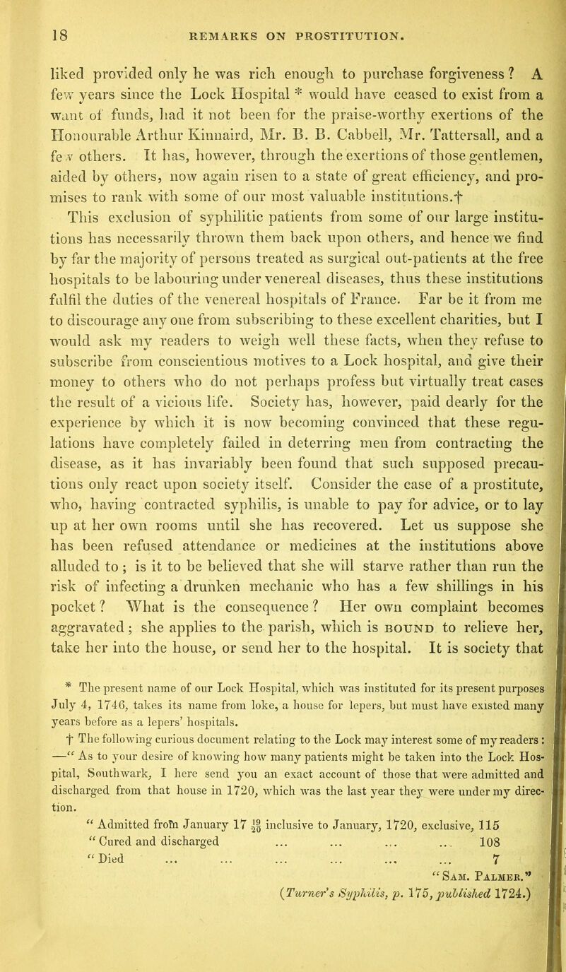 liked provided only he was rich enough to purchase forgiveness ? A few years since the Lock Hospital * would have ceased to exist from a want of funds, had it not been for the praise-worthy exertions of the Honourable Arthur Kinnaird, Mr. B. B. Cabbell, Mr. Tattersall, and a fe w others. It has, however, through the exertions of those gentlemen, aided by others, now again risen to a state of great efficiency, and pro- mises to rank with some of our most valuable institutions.f This exclusion of syphilitic patients from some of our large institu- tions has necessarily thrown them back upon others, and hence we find by far the majority of persons treated as surgical out-patients at the free hospitals to be labouring under venereal diseases, thus these institutions fulfil the duties of the venereal hospitals of France. Far be it from me to discourage any one from subscribing to these excellent charities, but I would ask my readers to weigh well these facts, when they refuse to subscribe from conscientious motives to a Lock hospital, and give their money to others who do not perhaps profess but virtually treat cases J the result of a vicious life. Society has, however, paid dearly for the experience by which it is now becoming convinced that these regu- j lations have completely failed in deterring men from contracting the disease, as it has invariably been found that such supposed precau- tions only react upon society itself. Consider the case of a prostitute, j who, having contracted syphilis, is unable to pay for advice, or to lay up at her own rooms until she has recovered. Let us suppose she has been refused attendance or medicines at the institutions above j alluded to; is it to be believed that she will starve rather than run the risk of infecting a drunken mechanic who has a few shillings in his pocket ? What is the consequence ? Her own complaint becomes aggravated; she applies to the parish, which is bound to relieve her, take her into the house, or send her to the hospital. It is society that * The present name of our Lock Hospital, which was instituted for its present purposes July 4, 1746, takes its name from loke, a house for lepers, but must have existed many years before as a lepers’ hospitals. t The following curious document relating to the Lock may interest some of my readers : —“ As to your desire of knowing how many patients might be taken into the Lock Hos- pital, Southwark, I here send you an exact account of those that were admitted and discharged from that house in 1720, which was the last year they were under my direc- tion. “ Admitted from January 17 H inclusive to January, 1720, exclusive, 115 “ Cured and discharged ... ... ... ... 108 “ Died ... ... ... ... ... ... 7 “Sam. Palmer.” (Turner’s Syphilis, p. 175, published 1724.)