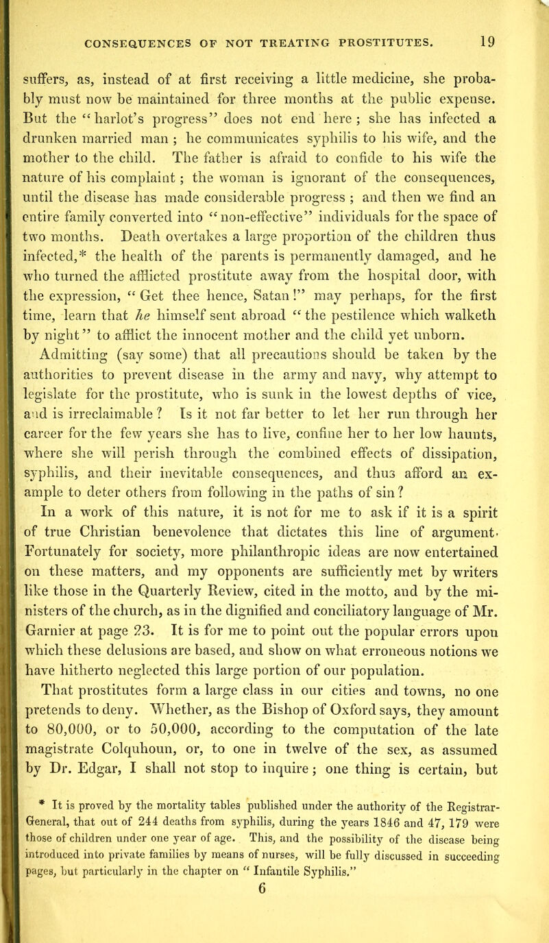 suffers, as, instead of at first receiving a little medicine, she proba- bly must now be maintained for three months at the public expense. But the “ harlot’s progress” does not end here ; she has infected a drunken married man ; he communicates syphilis to his wife, and the mother to the child. The father is afraid to confide to his wife the nature of his complaint; the woman is ignorant of the consequences, until the disease has made considerable progress ; and then we find an entire family converted into “non-effective” individuals for the space of two months. Death overtakes a large proportion of the children thus infected,* the health of the parents is permanently damaged, and he who turned the afflicted prostitute away from the hospital door, with the expression, “ Get thee hence, Satan!” may perhaps, for the first time, learn that he himself sent abroad “ the pestilence which walketh by night” to afflict the innocent mother and the child yet unborn. Admitting (say some) that all precautions should be taken by the authorities to prevent disease in the army and navy, why attempt to legislate for the prostitute, who is sunk in the lowest depths of vice, and is irreclaimable ? Is it not far better to let her run through her career for the few years she has to live, confine her to her low haunts, where she will perish through the combined effects of dissipation, syphilis, and their inevitable consequences, and thus afford an ex- ample to deter others from following in the paths of sin ? In a work of this nature, it is not for me to ask if it is a spirit of true Christian benevolence that dictates this line of argument- Fortunately for society, more philanthropic ideas are now entertained on these matters, and my opponents are sufficiently met by writers like those in the Quarterly Review, cited in the motto, and by the mi- nisters of the church, as in the dignified and conciliatory language of Mr. Gamier at page 23. It is for me to point out the popular errors upon which these delusions are based, and show on what erroneous notions we have hitherto neglected this large portion of our population. That prostitutes form a large class in our cities and towns, no one pretends to deny. Whether, as the Bishop of Oxford says, they amount to 80,000, or to 50,000, according to the computation of the late magistrate Colquhoun, or, to one in twelve of the sex, as assumed by Dr. Edgar, I shall not stop to inquire; one thing is certain, but * It is proved by the mortality tables published under the authority of the Registrar- General, that out of 244 deaths from syphilis, during the years 1846 and 47, 179 were those of children under one year of age. This, and the possibility of the disease being introduced into private families by means of nurses, will be fully discussed in succeeding pages, but particularly in the chapter on “ Infantile Syphilis.” 6