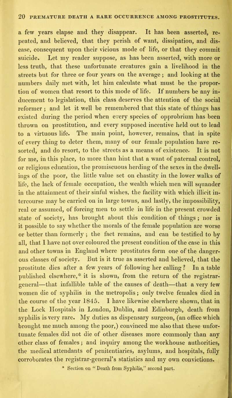 a few years elapse and they disappear. It has been asserted, re- peated, and believed, that they perish of want, dissipation, and dis- ease, consequent upon their vicious mode of life, or that they commit suicide. Let my reader suppose, as has been asserted, with more or less truth, that these unfortunate creatures gain a livelihood in the streets but for three or four years on the average; and looking at the numbers daily met with, let him calculate what must be the propor- tion of women that resort to this mode of life. If numbers be any in- ducement to legislation, this class deserves the attention of the social reformer ; and let it well be remembered that this state of things has existed during the period when every species of opprobrium has been thrown on prostitution, and every supposed incentive held out to lead to a virtuous life. The main point, however, remains, that in spite of every thing to deter them, many of our female population have re- sorted, and do resort, to the streets as a means of existence. It is not for me, in this place, to more than hint that a want of paternal control, or religious education, the promiscuous herding of the sexes in the dwell- ings of the poor, the little value set on chastity in the lower walks of life, the lack of female occupation, the wealth which men will squander in the attainment of their sinful wishes, the facility with which illicit in- tercourse may be carried on in large towns, and lastly, the impossibility, real or assumed, of forcing men to settle in life in the present crowded state of society, has brought about this condition of things ; nor is it possible to say whether the morals of the female population are worse or better than formerly ; the fact remains, and can be testified to by all, that I have not over coloured the present condition of the case in this and other towns in England where prostitutes form one of the danger- ous classes of society. But is it true as asserted and believed, that the prostitute dies after a few years of following her calling ? In a table published elsewhere,* it is shown, from the return of the registrar- general—that infallible table of the causes of death—that a very few women die of syphilis in the metropolis; only twelve females died in the course of the year 1845. I have likewise elsewhere shown, that in the Lock Hospitals in London, Dublin, and Edinburgh, death from syphilis is very rare. My duties as dispensary surgeon, (an office which brought me much among the poor,) convinced me also that these unfor- tunate females did not die of other diseases more commonly than any other class of females; and inquiry among the workhouse authorities, the medical attendants of penitentiaries, asylums, and hospitals, fully corroborates the registrar-general’s statistics and my own convictions. * Section on “ Death from Syphilis,” second part.