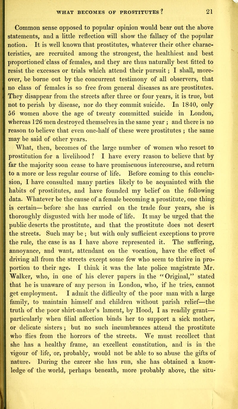 Common sense opposed to popular opinion would bear out the above statements, and a little reflection will show the fallacy of the popular notion. It is well known that prostitutes, whatever their other charac- teristics, are recruited among the strongest, the healthiest and best proportioned7 class of females, and they are thus naturally best fitted to resist the excesses or trials which attend their pursuit; I shall, more- over, be borne out by the concurrent testimony of all observers, that no class of females is so free from general diseases as are prostitutes. They disappear from the streets after three or four years, it is true, but not to perish by disease, nor do they commit suicide. In 1840, only 56 women above the age of twenty committed suicide in London, whereas 126 men destroyed themselves in the same year ; and there is no reason to believe that even one-half of these were prostitutes ; the same may be said of other years. What, then, becomes of the large number of women who resort to prostitution for a livelihood ? I have every reason to believe that by far the majority soon cease to have promiscuous intercourse, and return to a more or less regular course of life. Before coming to this conclu- sion, I have consulted many parties likely to be acquainted with the habits of prostitutes, and have founded my belief on the following data. Whatever be the cause of a female becoming a prostitute, one thing is certain— before she has carried on the trade four years, she is thoroughly disgusted with her mode of life. It may be urged that the public deserts the prostitute, and that the prostitute does not desert the streets. Such may be; but with only sufficient exceptions to prove the rule, the case is as I have above represented it. The suffering, annoyance, and want, attendant on the vocation, have the effect of driving all from the streets except some few who seem to thrive in pro- portion to their age. I think it was the late police magistrate Mr. Walker, who, in one of his clever papers in the “ Original,’5 stated that he is unaware of any person in London, who, if he tries, cannot get employment. I admit the difficulty of the poor man with a large family, to maintain himself and children without parish relief—the truth of the poor shirt-maker’s lament, by Hood, I as readily grant— particularly when filial affection binds her to support a sick mother, or delicate sisters ; but no such incumbrances attend the prostitute who flies from the horrors of the streets. We must recollect that she has a healthy frame, an excellent constitution, and is in the vigour of life, or, probably, would not be able to so abuse the gifts of nature. During the career she has run, she has obtained a know- ledge of the world, perhaps beneath, more probably above, the situ-