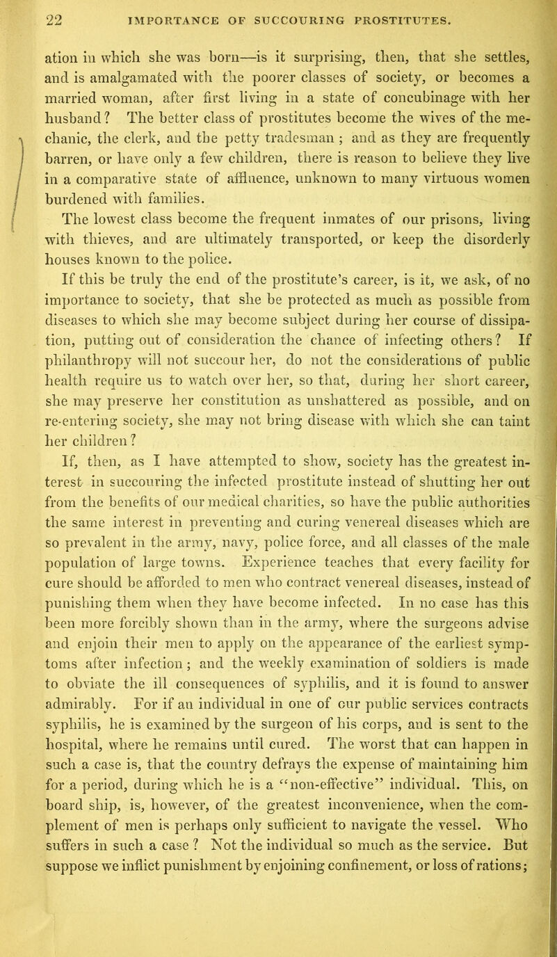 ation in which she was born—is it surprising, then, that she settles, and is amalgamated with the poorer classes of society, or becomes a married woman, after first living in a state of concubinage with her husband? The better class of prostitutes become the wives of the me- chanic, the clerk, and the petty tradesman ; and as they are frequently barren, or have only a few children, there is reason to believe they live in a comparative state of affluence, unknown to many virtuous women burdened with families. The lowest class become the frequent inmates of our prisons, living with thieves, and are ultimately transported, or keep the disorderly houses known to the police. If this be truly the end of the prostitute’s career, is it, we ask, of no importance to society, that she be protected as much as possible from diseases to which she may become subject during her course of dissipa- tion, putting out of consideration the chance of infecting others ? If philanthropy will not succour her, do not the considerations of public health require us to watch over her, so that, during her short career, she may preserve her constitution as unshattered as possible, and on re-entering society, she may not bring disease with which she can taint her children ? If, then, as I have attempted to show, society has the greatest in- terest in succouring the infected prostitute instead of shutting her out from the benefits of our medical charities, so have the public authorities the same interest in preventing and curing venereal diseases which are so prevalent in the army, navy, police force, and all classes of the male population of large towns. Experience teaches that every facility for cure should be afforded to men who contract venereal diseases, instead of punishing them when they have become infected. In no case has this been more forcibly shown than in the army, where the surgeons advise and enjoin their men to apply on the appearance of the earliest symp- toms after infection; and the weekly examination of soldiers is made to obviate the ill consequences of syphilis, and it is found to answer admirably. For if an individual in one of our public services contracts syphilis, he is examined by the surgeon of his corps, and is sent to the hospital, where he remains until cured. The worst that can happen in such a case is, that the country defrays the expense of maintaining him for a period, during which he is a “ non-effective5’ individual. This, on board ship, is, however, of the greatest inconvenience, when the com- plement of men is perhaps only sufficient to navigate the vessel. Who suffers in such a case ? Not the individual so much as the service. But suppose we inflict punishment by enjoining confinement, or loss of rations;