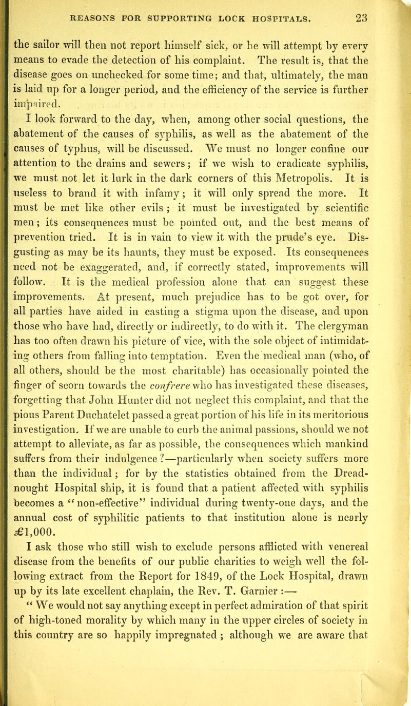 the sailor will then not report himself sick, or he will attempt by every means to evade the detection of his complaint. The result is, that the disease goes on unchecked for some time; and that, ultimately, the man is laid up for a longer period, and the efficiency of the service is further impaired. I look forward to the day, when, among other social questions, the abatement of the causes of syphilis, as well as the abatement of the causes of typhus, will be discussed. We must no longer confine our attention to the drains and sewers; if we wish to eradicate syphilis, we must not let it lurk in the dark corners of this Metropolis. It is useless to brand it with infamy; it will only spread the more. It must be met like other evils ; it must be investigated by scientific men; its consequences must be pointed out, and the best means of prevention tried. It is in vain to view it with the prude’s eye. Dis- gusting as may be its haunts, they must be exposed. Its consequences need not be exaggerated, and, if correctly stated, improvements will follow. It is the medical profession alone that can suggest these improvements. At present, much prejudice has to be got over, for all parties have aided in casting a stigma upon the disease, and upon those who have had, directly or indirectly, to do with it. The clergyman has too often drawn his picture of vice, with the sole object of intimidat- ing others from falling into temptation. Even the medical man (who, of all others, should be the most charitable) has occasionally pointed the finger of scorn towards the confrere who has investigated these diseases, forgetting that John Hunter did not neglect this complaint, and that the pious Parent Duchatelet passed a great portion of his life in its meritorious investigation. If we are unable to curb the animal passions, should we not attempt to alleviate, as far as possible, the consequences which mankind suffers from their indulgence?—particularly when society suffers more than the individual; for by the statistics obtained from the Dread- nought Hospital ship, it is found that a patient affected with syphilis becomes a <e non-effective” individual during twenty-one days, and the annual cost of syphilitic patients to that institution alone is nearly ^1,000. I ask those who still wish to exclude persons afflicted with venereal disease from the benefits of our public charities to weigh well the fol- lowing extract from the Report for 1849, of the Lock Hospital, drawn up by its late excellent chaplain, the Rev. T. Gamier :— “ We would not say anything except in perfect admiration of that spirit of high-toned morality by which many in the upper circles of society in this country are so happily impregnated; although wre are aware that
