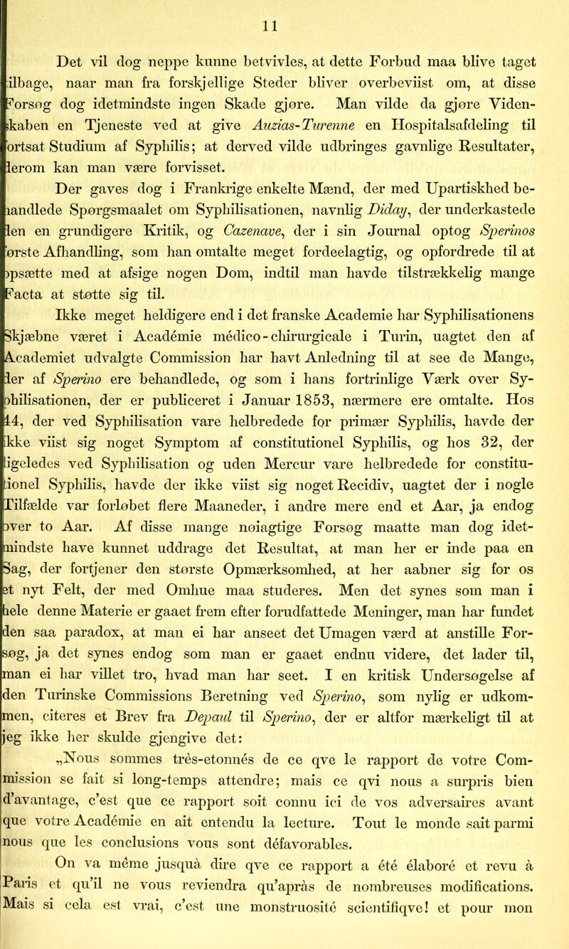 Det vil dog neppe kunne betvivles, at dette Forbud maa blive taget ilbage, naar man fra forskj ellige Steder bliver overbeviist om, at disse forsøg dog idetmindste ingen Skade gjøre. Man vilde da gjore Viden- skaben en Tjeneste ved at give Auzias-Turenne en Hospitalsafdeling til ortsat Studium af Syphilis; at derved vilde udbringes gavnlige Resultater, lerom kan man være forvisset. Der gaves dog i Frankrige enkelte Mænd, der med Upartiskbed be- landlede Spørgsmaalet om Syphilisationen, navnlig Diday, der underkastede len en grundigere Kritik, og Cazenave, der i sin Journal optog /Spermos ørste Afhandling, som han omtalte meget fordeelagtig, og opfordrede til at jpsætte med at afsige nogen Dom, indtil man havde tilstrækkelig mange ?acta at støtte sig til. Ikke meget heldigere end i det franske Academie har Syphilisationens Skjæbne været i Académie médico - chirurgicale i Turin, uagtet den af Aæademiet udvalgte Commission har havt Anledning til at see de Mange, ler af Sperino ere behandlede, og som i hans fortrinlige Værk over Sy- philisationen, der er publiceret i Januar 1853, nærmere ere omtalte. Hos 14, der ved Syphilisation vare helbredede for primær Syphilis, havde der ikke viist sig noget Symptom af constitutionel Syphilis, og hos 32, der Ligeledes ved Syphilisation og uden Mercur vare helbredede for constitu- tionel Syphilis, havde der ikke viist sig noget Recidiv, uagtet der i nogle Tilfælde var forløbet flere Maaneder, i andre mere end et Aar, ja endog )ver to Aar. Af disse mange nøiagtige Forsøg maatte man dog idet- nindste have kunnet uddrage det Resultat, at man her er inde paa en Sag, der fortjener den største Opmærksomhed, at her aabner sig for os et nyt Felt, der med Omhue maa studeres. Men det synes som man i hele denne Materie er gaaet frem efter forudfattede Meninger, man har fundet den saa paradox, at man ei har anseet det Umagen værd at anstille For- søg, ja det synes endog som man er gaaet endnu videre, det lader til, man ei har villet tro, hvad man har seet. I en kritisk Undersøgelse af den Turinske Commissions Beretning ved Sperino, som nylig er udkom- men, citeres et Brev fra Depanl til Sperino, der er altfor mærkeligt til at jeg ikke her skulde gjengive det: „Nous sommes trés-etonnés de ce qve le rapport de votre Com- mission se fait si long-temps attendre; mais ce qvi nous a surpris bien d’avantage, c’est que ce rapport soit connu ici de vos adversaires avant que votre Académie en ait entendu la leeture. Tout le monde sait parmi nous que les conclusions vous sont défavorables. On va méme jusquå dire qve ce rapport a été élaboré et revu å [Paris et qu’il ne vous reviendra qu’aprås de nombreuses modifications. !Mais si cela est vrai, c’est une monstruosité scientifiqve! et pour mon