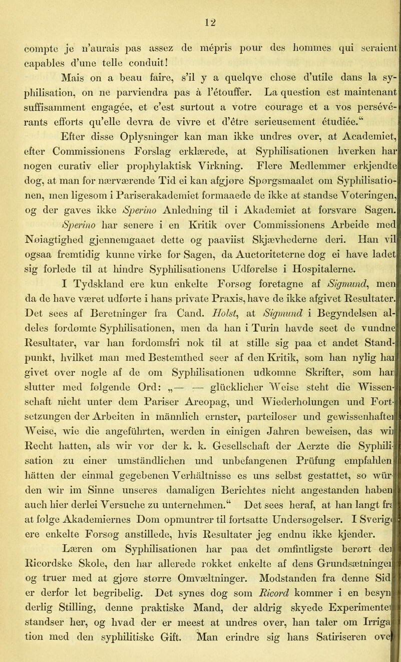 compte je n’aurais pas assez de mépris pour des hommes qui seraient capables d’une telle conduit! Mais on a beau faire, s’il y a qnelqve chose d’utile dans la sy- phillsation, on ne parviendra pas å l’étouffer. La question est maintenant suffisamment engagée, et c’est surtout a votre courage et a vos persévé- rants efforts qu’elle devra de vivre et d’étre serieusement étudiée.“ Efter disse Oplysninger kan man ikke undres over, at Academiet, efter Commissionens Forslag erklærede, at Syphilisationen hverken har nogen curativ eller prophylaktisk Virkning. Flere Medlemmer erkjendte dog, at man for nærværende Tid ei kan afgjøre Sporgsmaalet om Syphilisatio- nen, men ligesom i Pariserakademiet formaaede de ikke at standse Voteringen, og der gaves ikke Sperino Anledning til i Akademiet at forsvare Sagen. Sperino har senere i en Kritik over Commissionens Arbeide med Nøiagtighed gjennemgaaet dette og paaviist Skjævhederne deri. Han vil ogsaa fremtidig kunne virke for Sagen, da Auctoriteterne dog ei have ladet sig forlede til at liindre Syphilisationens Udførelse i Hospitalerne. I Tydskland ere kun enkelte Forsøg foretagne af Sigmund, men da de have været udførte i hans private Praxis, have de ikke afgivet Resultater. Det sees af Beretninger fra Cand. Holst, at Sigmund i Begyndelsen al- deles fordømte Syphilisationen, men da han i Turin havde seet de vundne Resultater, var han fordomsfri nok til at stille sig paa et andet Stand- punkt, hvilket man med Bestemthed seer af den Kritik, som han nylig hai givet over nogle af de om Syphilisationen udkomne Skrifter, som har slutter med følgende Ord: „— :— gliicklicher Weise steht die Wissen- scliaft nicht unter dem Pariser Areopag, und Wiederholungen und Fort- setzungen der Arbeiten in mannlich ernster, parteiloser und gewissenhaftei Weise, wie die angefuhrten, werden in einigen Jahren beweisen, das wh Reclit hatten, als wir vor der k. k. Gesellschaft der Aerzte die Syphili- sation zu einer umståndlichen und unbefangenen Prufung empfahlen I hatten der einmal gegebenen Verhåltnisse es uns selbst gestattet, so wurl den wir im Sinne uns er es damaligen Beri elites nicht angestanden liaben auch hier derlei Versuche zu unternehmen.“ Det sees heraf, at han langt fn at følge Akademiernes Dom opmuntrer til fortsatte Undersøgelser. I Sverigil I ere enkelte Forsøg anstillede, hvis Resultater jeg endnu ikke kjender. Læren om Syphilisationen har paa det ømfintligste berørt dei Ricordske Skole, den har allerede rokket enkelte af dens Grundsætningel og truer med at gjøre større Omvæltninger. Modstanden fra denne Sid j er derfor let begribelig. Det synes dog som Ricord kommer i en besyn I derlig Stilling, denne praktiske Mand, der aldrig skyede Experimentei I standser her, og hvad der er meest at undres over, han taler om Irriga i tion med den syphilitiske Gift. Man erindre sig hans Satiriseren ove |