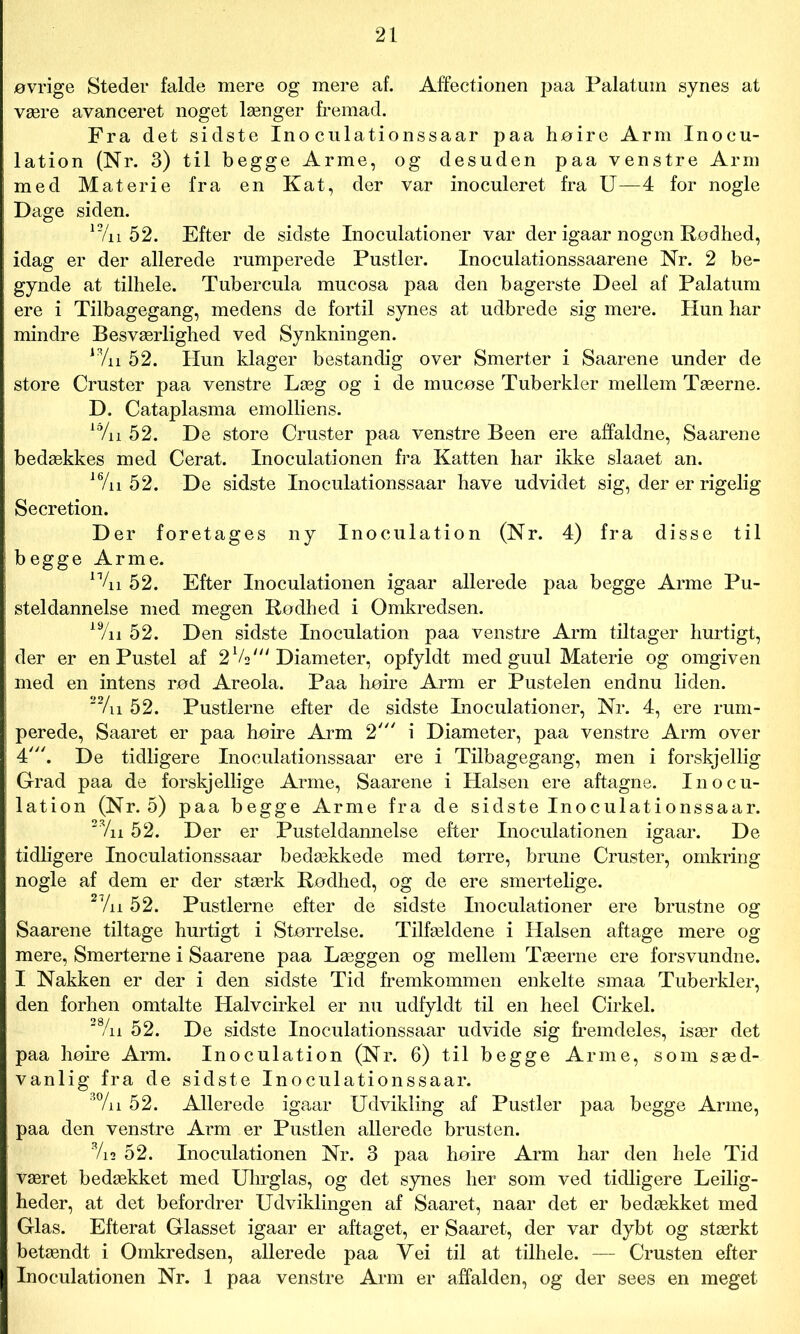 øvrige Steder falde mere og mere af. Affectionen paa Palatum synes at være avanceret noget længer fremad. Fra det sidste Ino culationssaar paa høire Arm Inocu- lation (Nr. 3) til begge Arme, og desuden paa venstre Arm med Materie fra en Kat, der var inoculeret fra U—4 for nogle Dage siden. 12/n 52. Efter de sidste Inoculationer var der igaar nogen Rødhed, idag er der allerede rumperede Pustler. Inoculationssaarene Nr. 2 be- gynde at tilhele. Tubercula mucosa paa den bagerste Deel af Palatum ere i Tilbagegang, medens de fortil synes at udbrede sig mere. Hun har mindre Besværlighed ved Synkningen. 13/n 52. Hun klager bestandig over Smerter i Saarene under de store Cruster paa venstre Læg og i de mucøse Tuberkler mellem Tæerne. D. Cataplasma emolliens. la/n 52. De store Cruster paa venstre Been ere affaldne, Saarene bedækkes med Cerat. Inoculationen fra Katten har ikke slaaet an. 16/n 52. De sidste Ino culationssaar have udvidet sig, der er rigelig Secretion. Der foretages ny Inoculation (Nr. 4) fra disse til begge Arme. 1 Vn 52. Efter Inoculationen igaar allerede paa begge Arme Pu- steldannelse med megen Rødhed i Omkredsen. 19/n 52. Den sidste Inoculation paa venstre Arm tiltager hurtigt, der er en Pustel af 2 V2' Diameter, opfyldt med guul Materie og omgiven med en intens rød Areola. Paa høire Arm er Pustelen endnu liden. 2/u 52. Pustlerne efter de sidste Inoculationer, Nr. 4, ere rum- perede, Saaret er paa høire Arm 2' i Diameter, paa venstre Arm over 4'. De tidligere Inoculationssaar ere i Tilbagegang, men i forskjellig Grad paa de forskjellige Arme, Saarene i Halsen ere aftagne. Inocu- lation (Nr. 5) paa begge Arme fra de sidste Inoculationssaar. 2V1152. Der er Pusteldannelse efter Inoculationen igaar. De tidligere Inoculationssaar bedækkede med tørre, brune Cruster, omkring nogle af dem er der stærk Rødhed, og de ere smertelige. 2Yn 52. Pustlerne efter de sidste Inoculationer ere brustne og Saarene tiltage hurtigt i Størrelse. Tilfældene i Halsen aftage mere og mere, Smerterne i Saarene paa Læggen og mellem Tæerne ere forsvundne. I Nakken er der i den sidste Tid fremkommen enkelte smaa Tuberkler, den forhen omtalte Halvcirkel er nu udfyldt til en heel Cirkel. 28/n 52. De sidste Inoculationssaar udvide sig fremdeles, især det paa høire Arm. Inoculation (Nr. 6) til begge Arme, som sæd- vanlig fra de sidste Inoculationssaar. 30/n 52. Allerede igaar Udvikling af Pustler paa begge Arme, paa den venstre Arm er Pustlen allerede brusten. V12 52. Inoculationen Nr. 3 paa høire Arm har den hele Tid været bedækket med Uhrglas, og det synes her som ved tidligere Ledig- heder, at det befordrer Udviklingen af Saaret, naar det er bedækket med Glas. Efterat Glasset igaar er aftaget, er Saaret, der var dybt og stærkt betændt i Omkredsen, allerede paa Vei til at tilhele. — Crusten efter Inoculationen Nr. 1 paa venstre Arm er affalden, og der sees en meget