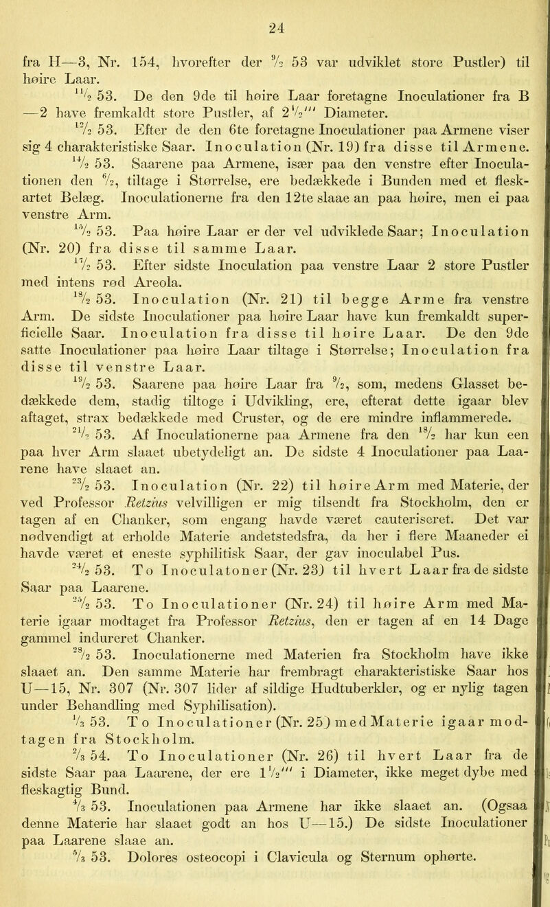 fra H—3, Nr. 154, hvorefter der Vs 53 var udviklet store Pustler) til høire Laar. 1% 53. De den 9de til høire Laar foretagne Inoculationer fra B —2 have fremkaldt store Pustler, af 2‘/V Diameter. l2/2 53. Efter de den 6te foretagne Inoculationer paa Armene viser sig 4 charakteristiske Saar. Inoculation (Nr. 19) fra disse til Armene. u/2 53. Saar ene paa Armene, især paa den venstre efter Inocula- tionen den V2, tiltage i Størrelse, ere bedækkede i Bunden med et flesk- artet Belæg. Inoculationerne fra den 12te slaae an paa høire, men ei paa venstre Arm. lo/2 53. Paa høire Laar er der vel udviklede Saar; Inoculation (Nr. 20) fra disse til samme Laar. 17/2 53. Efter sidste Inoculation paa venstre Laar 2 store Pustler med intens rød Areola. 18/2 53. Inoculation (Nr. 21) til begge Arme fra venstre Arm. De sidste Inoculationer paa høire Laar have kun fremkaldt super- ficielle Saar. Inoculation fra disse til høire Laar. De den 9de satte Inoculationer paa høire Laar tiltage i Størrelse; Inoculation fra disse til venstre Laar. 19/2 53. Saarene paa høire Laar fra 9/2, som, medens Glasset be- dækkede dem, stadig tiltoge i Udvikling, ere, efterat dette igaar blev aftaget, strax bedækkede med Cruster, og de ere mindre inflammerede. 21/2 53. Af Inoculationerne paa Armene fra den 18/2 har kun een paa hver Arm slaaet ubetydeligt an. De sidste 4 Inoculationer paa Laa- rene have slaaet an. 23/2 53. Inoculation (Nr. 22) til høire Arm med Materie, der ved Professor Retzius velvilligen er mig tilsendt fra Stockholm, den er tagen af en Chanker, som engang havde været cauteriseret. Det var nødvendigt at erholde Materie andetstedsfra, da her i flere Maaneder ei havde været et eneste syphilitisk Saar, der gav inoculabel Pus. 2V2 53. To Inoculatoner (Nr. 23) til hvert Laar fra de sidste Saar paa Laarene. 2% 53. To Inoculationer (Nr. 24) til høire Arm med Ma- terie igaar modtaget fra Professor Retzius, den er tagen af en 14 Dage gammel indureret Chanker. 28/2 53. Inoculationerne med Materien fra Stockholm have ikke slaaet an. Den samme Materie har frembragt charakteristiske Saar hos U—15, Nr. 307 (Nr. 307 lider af sildige Hudtuberkler, og er nylig tagen under Behandling med Syphilisation). V3 53. To Inoculationer (Nr. 25) med Materie igaar mod- tagen fra Stockholm. % 54. To Inoculationer (Nr. 26) til hvert Laar fra de sidste Saar paa Laarene, der ere lVs' i Diameter, ikke meget dybe med fleskagtig Bund. % 53. Inoculationen paa Armene har ikke slaaet an. (Ogsaa denne Materie har slaaet godt an hos U—15.) De sidste Inoculationer paa Laarene slaae an. % 53. Dolores osteocopi i Clavicula og Sternum ophørte.