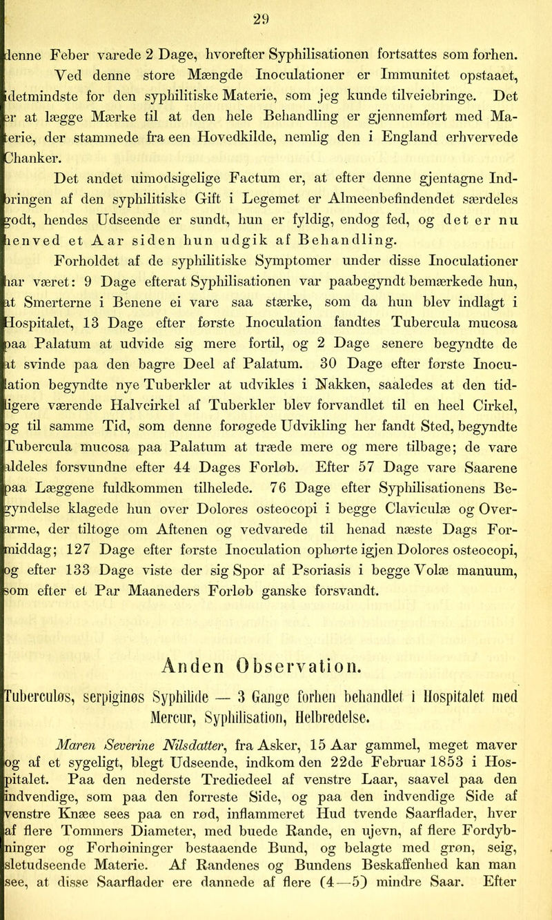 denne Feber varede 2 Dage, hvorefter Syphilisationen fortsattes som forhen. Ved denne store Mængde Xnoculationer er Immunitet opstaaet, idetmindste for den syphilitiske Materie, som jeg kunde tilveiebringe. Det pr at lægge Mærke til at den hele Behandling er gjennemfort med Ma- terie, der stammede fra een Hovedkilde, nemlig den i England erhvervede Dhanker. Det andet uimodsigelige Factum er, at efter denne gjentagne Ind- bringen af den syphilitiske Gift i Legemet er Almeenbefindendet særdeles godt, hendes Udseende er sundt, hun er fyldig, endog fed, og det er nu lenved et Aar siden hun udgik af Behandling. Forholdet af de syphilitiske Symptomer under disse Inoculationer lar været: 9 Dage efterat Syphilisationen var paabegyndt bemærkede hun, it Smerterne i Benene ei vare saa stærke, som da hun blev indlagt i Hospitalet, 13 Dage efter første Inoculation fandtes Tubercula mucosa Daa Palatum at udvide sig mere fortil, og 2 Dage senere begyndte de it svinde paa den bagre Deel af Palatum. 30 Dage efter første Inocu- [ation begyndte nye Tuberkler at udvikles i Nakken, saaledes at den tid- ligere værende Halvcirkel af Tuberkler blev forvandlet til en heel Cirkel, Dg til samme Tid, som denne forøgede Udvikling her fandt Sted, begyndte Tubercula mucosa paa Palatum at træde mere og mere tilbage; de vare ildeles forsvundne efter 44 Dages Forløb. Efter 57 Dage vare Saarene paa Læggene fuldkommen tilhelede. 76 Dage efter Syphilisationens Be- gyndelse klagede hun over Dolores osteocopi i begge Claviculæ og Over- arme, der tiltoge om Aftenen og vedvarede til henad næste Dags For- middag; 127 Dage efter første Inoculation ophørte igjen Dolores osteocopi, og efter 133 Dage viste der sig Spor af Psoriasis i begge Yolæ manuum, som efter et Par Maaneders Forløb ganske forsvandt. Ånden Observation. Tuberculøs, serpiginøs Syphilide — 3 Gange forhen behandlet i Hospitalet med Mercur, Syphilisation, Helbredelse. Maren Severine Nilsdatter, fra Asker, 15 Aar gammel, meget maver og af et sygeligt, blegt Udseende, indkom den 22de Februar 1853 i Hos- pitalet. Paa den nederste Trediedeel af venstre Laar, saavel paa den indvendige, som paa den forreste Side, og paa den indvendige Side af venstre Knæe sees paa en rød, inflammeret Hud tvende Saarflader, hver af flere Tommers Diameter, med buede Rande, en ujevn, af flere Fordyb- ninger og Forhøininger bestaaende Bund, og belagte med grøn, seig, sietudseende Materie. Af Randenes og Bundens Beskaffenhed kan man see, at disse Saarflader ere dannede af flere (4—5) mindre Saar. Efter