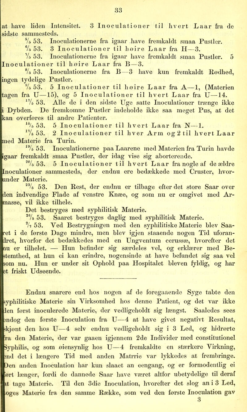 at have liden Intensitet. 3 Inoculationer til hvert Laar fra de sidste sammesteds. 54 53. Inoculationerne fra igaar have fremkaldt smaa Pustler. 64 53. 3 Inoculationer til høire Laar fra H—3. Vs 53. Inoculationerne fra igaar have fremkaldt smaa Pustler. 5 Inoculationer til høire Laar fra B—-3. 84 53. Inoculationerne fra B—3 have kun fremkaldt Rødhed, ingen tydelige Pustler. 9/a 53. 5 Inoculationer til høire Laar fra A—1, (Materien tagen fra U—15), og 5 Inoculationer til hvert Laar fra U—14. i34 53. Alle de i den sidste Uge satte Inoculationer trænge ikke i Dybden. De fremkomne Pustler indeholde ikke saa meget Pus, at det kan overføres til andre Patienter. 14/& 53. 5 Inoculationer til hvert Laar fra N—1. 174 53. 2 Inoculationer til hver Arm og 2 til hvert Laar med Materie fra Turin. 194 53. Inoculationerne paa Laarene med Materien fra Turin havde igaar fremkaldt smaa Pustler, der idag vise sig aborterende. 204 53. 5 Inoculationer til hvert Laar fra nogle af de ældre Inoculationer sammesteds, der endnu ere bedækkede med Cruster, hvor- under Materie. 234 53. Den Rest, der endnu er tilbage efter det store Saar over den indvendige Flade af venstre Knæe, og som nu er omgivet med Ar- masse, vil ikke tilhele. Det bestryges med syphilitisk Materie. 264 53. Saaret bestryges daglig med syphilitisk Materie. 24 53. Ved Bestrygningen med den syphilitiske Materie blev Saa- ret i de første Dage mindre, men blev igjen staaende nogen Tid uforan- dret, hvorfor det bedækkedes med en Ungventum cerussæ, hvorefter det qu er tilhelet. — Hun befinder sig særdeles vel, Og erklærer med Be- stemthed, at hun ei kan erindre, nogensinde at have befundet sig saa vel som nu. Hun er under sit Ophold paa Hospitalet bleven fyldig, og har et friskt Udseende. Endnu snarere end hos nogen af de foregaaende Syge tabte den syphilitiske Materie sin Virksomhed hos denne Patient, og det var ikke den først inoculerede Materie, der vedligeholdt sig længst. Saaledes sees indog den første Inoculation fra U—4 at have givet negativt Resultat, skjønt den hos U—4 selv endnu vedligeholdt sig i 3 Led, og hidrørte ra den Materie, der var gaaen igjennem 2de Individer med constitutionel Syphilis, og som øiensynlig hos U—4 fremkaldte en stærkere Virkning, ind det i længere Tid med anden Matrrie var lykkedes at frembringe. Den anden Inoculation har kun slaaet an eengang, og er formodentlig ei ørt længer, fordi de dannede Saar have været altfor ubetydelige til deraf it tage Materie. Til den 3die Inoculation, hvorefter det slog an i 3 Led, oges Materie fra den samme Række, som ved den første Inoculation gav