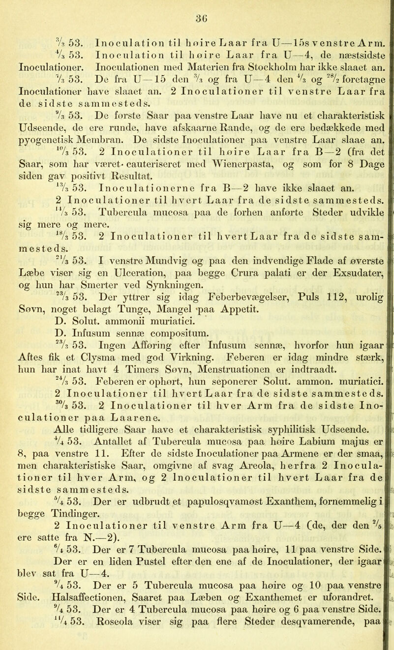 % 53. Inoculation til hoire Laar fra U—15s venstre Arm. 4A 53. Inoculation til hoire Laar fra U—4, de næstsidste Inoculationer. Inoculationen med Materien fra Stockholm har ikke slaaet an. Vs 53. De fra U—15 den % og fra U—4 den 44 og 2% foretagne Inoculationer have slaaet an. 2 Inoculationer til venstre Laar fra de sidste sammesteds. % 53. De forste Saar paa venstre Laar have nu et charakteristisk Udseende, de ere runde, have afskaarne Rande, og de ere bedækkede med pyogenetisk Membran. De sidste Inoculationer paa venstre Laar slaae an. 10/3 53. 2 Inoculationer til hoire Laar fra B—2 (fra det Saar, som har været* cauteriseret med Wienerpasta, og som for 8 Dage siden gav positivt Resultat. 13A 53. Inoculationerne fra B—2 have ikke slaaet an. 2 Inoculationer til hvert Laar fra de sidste sammesteds. 14A 53. Tubercula mucosa paa de forhen anførte Steder udvikle sig mere og mere. 18A 53. 2 Inoculationer til hvertLaar fra de sidste sam- mesteds. i 2,A 53. I venstre Mundvig og paa den indvendige Flade af overste Læbe viser sig en Ulceration, paa begge Crura palati er der Exsudater, og hun har Smerter ved Synkningen. 23A 53. Der yttrer sig idag Feberbevægelser, Puls 112, urolig Søvn, noget belagt Tunge, Mangel *paa Appetit. D. Solut. ammonii muriatici. D. Infusum sennæ compositum. 23A 53. Ingen Afføring efter Infusum sennæ, hvorfor hun igaar Aftes fik et Clysma med god Virkning. Feberen er idag mindre stærk, hun har inat havt 4 Timers Søvn, Menstruationen er indtraadt. 24A 53. Feberen er ophørt, hun seponerer Solut. ammon. muriatici. 2 Inoculationer til hvert Laar fra de sidste sammeste ds. 3% 53. 2 Inoculationer til hver Arm fra de sidste Ino- culationer paa Laarene. Alle tidligere Saar have et charakteristisk syphilitisk Udseende. % 53. Antallet af Tubercula mucosa paa hoire Labium majus er 8, paa venstre 11. Efter de sidste Inoculationer paa Armene er der smaa, men charakteristiske Saar, omgivne af svag Areola, herfra 2 Inocula- tioner til hver Arm, og 2 Inoculationer til hvert Laar fra de sidste sammesteds. °U 53. Der er udbrudt et papulosqvamost Exanthem, fornemmelig i begge Tindinger. 2 Inoculationer til venstre Arm fra U—4 (Me, der den 24 ere satte fra N.—2). % 53. Der er 7 Tubercula mucosa paa hoire, 11 paa venstre Side. Der er en liden Pustel efter den ene af de Inoculationer, der igaar o blev sat fra U—4. La % 53. Der er 5 Tubercula mucosa paa hoire og 10 paa venstre Side. Halsaffectionen, Saaret paa Læben og Exanthemet er uforandret. La 94 53. Der er 4 Tubercula mucosa paa hoire og 6 paa venstre Side. nU 53. Roseola viser sig paa flere Steder desqvamerende, paa