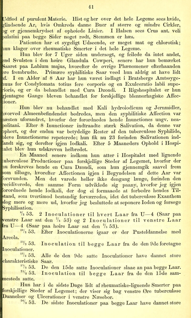 Udfiod af purulent Materie. Hist og her over det hele Legeme sees hvide, ^indsende Ar, hvis Omkreds danne Buer af større og mindre Cirkler, jg er gjennemkrydset af ophøiede Linier. I Halsen sees Crus ant. veli Dalatini paa begge Sider noget rødt, Stemmen er hæs. Patienten har et sygeligt Udseende, er meget mat og chlorotisk; mn klager over rlieumatiske Smerter i det hele Legeme. Hun blev for 7 Uger siden undersøgt, og feilede da intet andet, md Svulsten i den høire Glandula Cowperi, senere har hun bemærket 3aaret paa Labium majus, hvorefter de øvrige Phænomener efterhaanden ?re frembrudte. Primære syphilitiske Saar veed hun aldrig at have lidt if. I en Alder af 8 Aar har hun været indlagt i Bratsbergs Amtssyge- iuus for Condylomata totius fere corporis og en Exulceratio labii supe- doris, og er da behandlet med Cura Dzondi. I Rigshospitalet er hun gentagne Gange bleven behandlet for forskjellige blennorhagiske Affec- ioner. Hun blev nu behandlet med Kali hydroiodicum og Jernmidler, ivorved Almeenbefindendet bedredes, men den syphilitiske Affection var læsten uforandret, hvorfor der forordnedes hende Inunctiones ungv. nea- lolitani. Efter 8 Inunctioner indtraadte stærk Salivation, da denne var iphørt, og der endnu var betydelige Rester af den tuberculøse Syphilide, ileve Inunctionerne repeterede; hun fik nu 23 forinden Salivationen ind- fandt sig, og derefter igjen lodkali. Efter 5 Maaneders Ophold i Hospi- talet blev hun udskreven helbredet. En Maaned senere indkom hun atter i Hospitalet med lignende uberculøse Productioner paa forskjellige Steder af Legemet, hvorfor der iu forskreves hende en Cura Dzondi, som hun gjennemgik saavel frem som tilbage, hvorefter Affectionen igjen i Begyndelsen af dette Aar var orsvunden. Men det varede heller ikke dengang længe, forinden den recidiverede, den samme Form udviklede sig paany, hvorfor jeg igjen ’orordnede hende lodkali, der dog ei formaaede at forbedre hendes Til- stand, som tvertimod bestandig forværredes, idet det tuberculøse Exanthem slog mere og mere ud, hvorfor jeg besluttede at seponere loden og forsøge Syphilisation. % 53. 2 Inoculationer til hvert Laar fra U—4 (Saar paa renstre Laar sat den 2/s 53) og 2 Inoculationer til venstre Laar fra U—4 (Saar paa høire Laar sat den 2A 53). *% 53. Efter Inoculationerne igaar er der Pusteldannelse med Areola. laA 53. Inoculation til begge Laar fra de den 9de foretagne Inoculationer. l6A 53. Alle de den 9de satte Inoculationer have dannet store charakteristiske Saar. 17A 53. De den 15de satte Inoculationer slaae an paa begge Laar. _1/3 53. Inoculation til begge Laar fra de den 15de sam- mesteds satte. Hun har i de sidste Dage lidt af rheumatiske-lignende Smerter paa forskjellige Steder af Legemet; der viser sig bag venstre Øre tuberculøse Dannelser og Ulcerationer i venstre Næsebor. 'Vs 53. De sidste Inoculationer paa begge Laar have dannet store