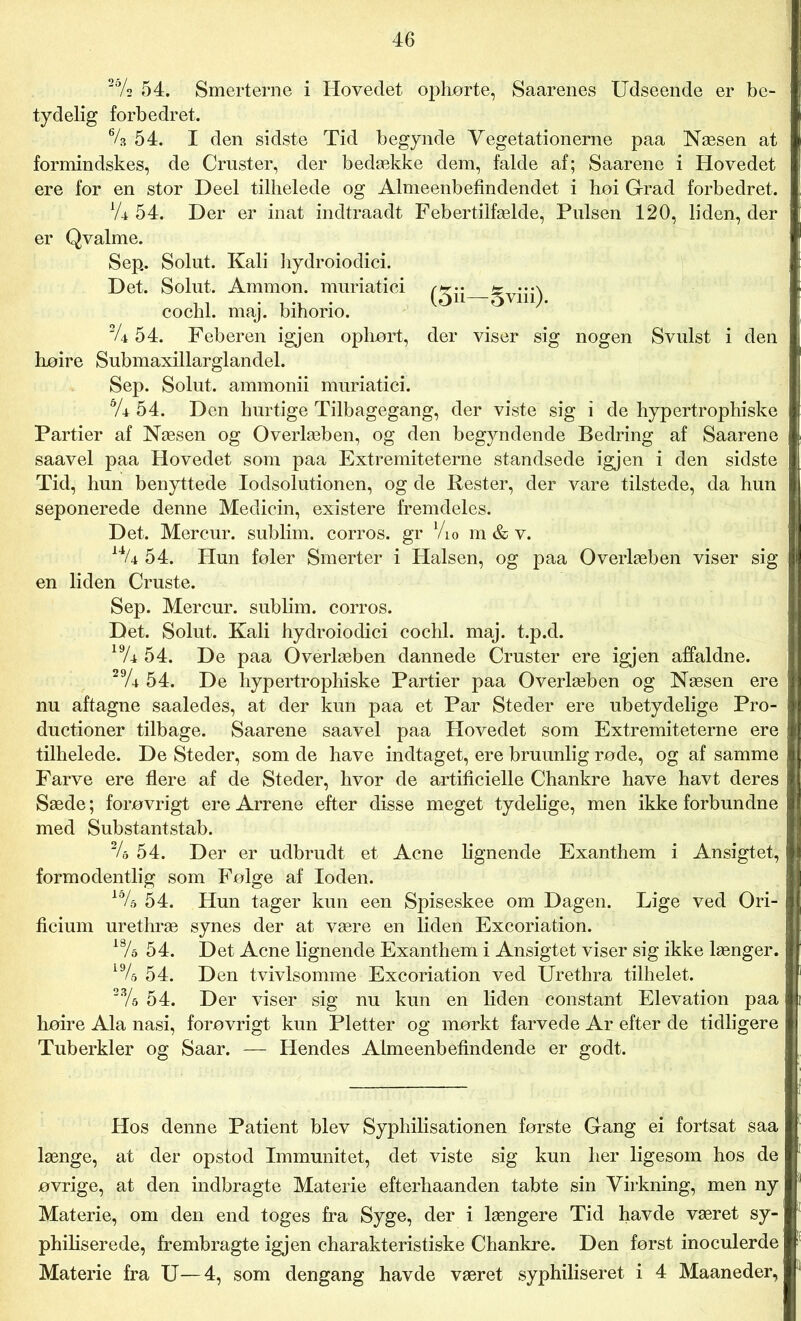 2% 54. Smerterne i Hovedet ophørte, Saarenes Udseende er be- tydelig forbedret. % 54. I den sidste Tid begynde Vegetationerne paa Næsen at formindskes, de Cruster, der bedække dem, falde af; Saarene i Hovedet ere for en stor Deel tilhelede og Almeenbefindendet i hoi Grad forbedret. ’l'U 54. Der er inat indtraadt Febertilfælde, Pulsen 120, liden, der er Qvalme. S ep. Solut. Kali hydroiodici. Det. Solut. Ammon. muriatici * •••\ cochl. maj. bihorio. |4 54. Feberen igjen ophørt, der viser sig nogen Svulst i den høire Submaxillarglandel. Sep. Solut. ammonii muriatici. 5A 54. Den hurtige Tilbagegang, der viste sig i de hypertrophiske Partier af Næsen og Overlæben, og den begyndende Bedring af Saarene saavel paa Hovedet som paa Extremiteterne standsede igjen i den sidste Tid, hun benyttede lodsolutionen, og de Rester, der vare tilstede, da bun seponerede denne Medicin, existere fremdeles. Det. Mercur. sublim, corros. gr Vi o m & v. 54. Hun føler Smerter i Halsen, og paa Overlæben viser sig en liden Cruste. Sep. Mercur. sublim, corros. Det. Solut. Kali hydroiodici cochl. maj. t.p.d. 19/r 54. De paa Overlæben dannede Cruster ere igjen affaldne. 29A 54. De hypertrophiske Partier paa Overlæben og Næsen ere nu aftagne saaledes, at der kun paa et Par Steder ere ubetydelige Pro- ductioner tilbage. Saarene saavel paa Hovedet som Extremiteterne ere tilhelede. De Steder, som de have indtaget, ere bruunlig røde, og af samme Farve ere flere af de Steder, hvor de artificielle Chankre have havt deres Sæde; forøvrigt ere Arrene efter disse meget tydelige, men ikke forbundne med Substantstab. 2A 54. Der er udbrudt et Acne lignende Exanthem i Ansigtet, formodentlig som Følge af loden. 15/s 54. Hun tager kun een Spiseskee om Dagen. Lige ved Ori- ficium urethræ synes der at være en liden Excoriation. 18A 54. Det Acne lignende Exanthem i Ansigtet viser sig ikke længer. 19/s 54. Den tvivlsomme Excoriation ved Urethra tilhelet. 23/5 54. Der viser sig nu kun en liden constant Elevation paa høire Ala nasi, forøvrigt kun Pletter og mørkt farvede Ar efter de tidligere Tuberkler og Saar. — Hendes Almeenbefindende er godt. Hos denne Patient blev Syphilisationen første Gang ei fortsat saa længe, at der opstod Immunitet, det viste sig kun her ligesom hos de øvrige, at den indbragte Materie efterhaanden tabte sin Virkning, men ny Materie, om den end toges fra Syge, der i længere Tid havde været sy- philiserede, frembragte igjen charakteristiske Chankre. Den først inoculerde Materie fra U—4, som dengang havde været syphiliseret i 4 Maaneder,