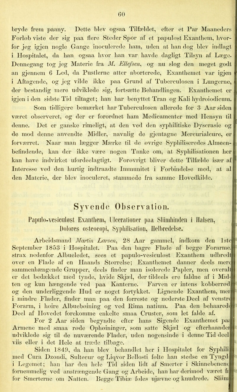 bryde frem paany. Dette blev ogsaa Tilfældet, efter et Par Maaneders Forlob viste der sig paa flere Steder Spor af et papulost Exanthem, hvor- for jeg igjen nogle Gange inoculerede ham, uden at han dog blev indlagt i Hospitalet, da han ogsaa hvor han var havde dagligt Tilsyn af Læge. Dennegang tog jeg Materie fra M. Ellefsen, og nu slog den meget godt an gjennem 6 Led, da Pustlerne atter aborterede, Exantliemet var igjen i Aftagende, og jeg vilde ikke paa Grund af Tuberculosen i Lungerne, der bestandig mere udviklede sig, fortsætte Behandlingen. Exanthemet er igjen i den sidste Tid tiltaget ; han har benyttet Tran og Kali hydroiodicum. Som tidligere bemærket har Tuberculosen allerede for 3 Aar siden været observeret, og der er forordnet ham Medicamenter med Hensyn til denne. Det er ganske rimeligt, at den ved den syphilitiske Dyserasie og de mod denne anvendte Midler, navnlig de gjentagne Mercurialcure, er forværret. Naar man lægger Mærke til de ovrige Syphiliseredes Almeen- befindende, kan der ikke være nogen Tanke om, at Syphilisationen heri kan have indvirket ufordeelagtigt. Forøvrigt bliver dette Tilfælde især af Interesse ved den hurtig indtraadte Immunitet i Forbindelse med, at al den Materie, der blev inoculeret, stammede fra samme Hovedkilde. Syvende Observation. Papulo-vesiculøst Exanthem, Ulcerationer paa Sliinikinden i Halsen, Dolores osteocopi, Syphilisation, Helbredelse. Arbeidsmand Martin Larsen, 28 Aar gammel, indkom den lsteP September 1853 i Hospitalet. Paa den bagre Flade af begge Forarme.| strax nedenfor Albueledet, sees et papulo-vesiculøst Exanthem udbredl over en Flade af en Haands Størrelse; Exanthemet danner deels merel sammenhængende Grupper, deels finder man isolerede Papler, men overall er det bedækket med tynde, hvide Skjæl, der tildeels ere faldne af i Mid-J ten og kun hængende ved paa Kanterne. Farven er intens kobberrødj og den underliggende Hud er noget fortykket. Lignende Exanthem, mer) i mindre Flader, finder man paa den forreste og nederste Deel af venstrj Forarm, i høire Albuebøining og ved Bima natium. Paa den behaaredtj Deel af Hovedet forekomme enkelte smaa Cruster, som let falde af. For 2 Aar siden begyndte efter hans Sigende Exanthemet paj| Armene med smaa røde Ophøininger, som satte Skjæl og efterhaandei udviklede sig til de nuværende Flader, uden nogensinde i denne Tid deell viis eller i det Hele at træde tilbage. Siden 1849, da han blev behandlet her i Hospitalet for Syphilil med Cura Dzondi, Sultecur og Liqvor Bellosti følte han stedse en TyngdJ i Legemet; han har den hele Tid siden lidt af Smerter i Skinnebenene) fornemmelig ved anstrængende Gang og Arbeide, han har derimod været fij for Smerterne om Natten. Begge Tibiæ foles ujævne og knudrede. Sliiml