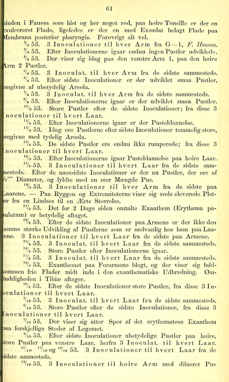 linden i Fauces sees hist og lier noget rod, paa hoire Tonsille er der en ixulcereret Flade, ligeledes er der en med Exsudat belagt Flade paa Æembrana posterior pharyngis. Forøvrigt alt vel. % 53. 3 Inoculationer til hver Arm fra G-—1, F. Hansen. Vs 53. Efter Inoculationerne igaar endnu ingen Pustler udviklede. % 53. Der viser sig idag paa den venstre Arm 1, paa den hoire krm 2 Pustler. 6/9 53. 3 Inoculat. til hver Arm fra de sidste sammesteds. % 53. Efter sidste Inoculationer er der udviklet smaa Pustler, angivne af ubetydelig Areola. % 53. 3 Inoculat. til hver Arm fra de sidste sammesteds. % 53. Efter Inoculationerne igaar er der udviklet smaa Pustler. 10/9 53. Store Pustler efter de sidste. Inoculationer; fra disse 3 [noculationer til hvert Laar. u/9 53. Efter Inoculationerne igaar er der Pusteldannelse. 12/9 53. Idag ere Pustlerne efter sidstelnoculationer temmelig store, angivne med tydelig Areola. 13A 53. De sidste Pustler ere endnu ikke rumperede; fra disse 3 noculationer til hvert Laar. u/9 53. Efter Inoculationerne igaar Pusteldannelse paa hoire Laar. 16/9 53. 3 Inoculationer til hvert Laar fra de sidste sam- mesteds. Efter de næstsidste Inoculationer er der nu Pustler, der ere af i4' Diameter, og fyldte med en stor Mængde Pus. i9/9 53. 3 Inoculationer til hver Arm fra de sidste paa uaarene. — Paa Ryggen og Extremiteterne viser sig rode eleverede Plet- er fra en Lindses til en Ærts Størrelse. 21/9 53. Det for 2 Dage siden omtalte Exanthem (Erythema pa- iulatum) er betydelig aftaget. 2% 53. Efter de sidste Inoculationer paa Armene er der ikke den lamme stærke Udvikling af Pustlerne som er sædvanlig hos ham paa Laa- mne. 3 Inoculationer til hvert Laar fra de sidste paa Armene. 2% 53. 3 Inoculat. til hvert Laar fra de sidste sammesteds. 2% 53. Store Pustler efter Inoculationerne igaar. 2 V9 53. 3 Inoculat. til hvert La ar fra de sidste sammesteds. 29/9 53. Exanthemet paa Forarmene blegt, og der viser sig fuld- kommen frie Flader midt inde i den exanthematiske Udbredning. Øm- indtligheden i Tibiæ aftager. 3% 53. Efter de sidste Inoculationer store Pustler, fra disse 3 In- )culationer til hvert Laar. %0 53. 3 Inoculat. til hvert Laar fra de sidste sammesteds. %o 53. Store Pustler efter de sidste Inoculationer, fra disse 3 [noculationer til hvert Laar. %o 53. Der viser sig atter Spor af det erythematose Exanthem 3aa forskjellige Steder af Legemet. Vi o 53. Efter sidste Inoculationer ubetydelige Pustler paa hoire, store Pustler paa venstre Laar, herfra 3 Inoculat. til hvert Laar. r P/io? 15/io og l%o 53. 3 Inoculationer til hvert Laar fra de sidste ammesteds. l9/io 53. 3 Inoculatio ner til hoire Arm med dilueret Pus