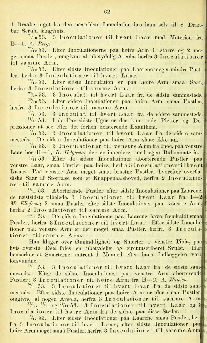 1 Draabe taget fra den næstsidste Inocnlation hos ham selv til 8 Draa- ber Serum sangvinis. 21/lo 53. 3 Inoculationer til hvert Laar med Materien fra B—1, A. Berg. 22/io 53. Efter Inoculationerne paa høire Arm 1 større og 2 me- get smaa Pustler, omgivne af ubetydelig Areola; herfra 3 Inoculationer til samme Arm. 24/io 53. Efter sidste Inoculationer paa Laarene meget mindre Pust- ler, herfra 3 Inoculationer til hvert Laar. 2%o 53. Efter sidste Inoculation er paa høire Arm smaa Saar, herfra 3 Inoculationer til samme Arm. 2'/io 53. 3 Inoculat. til hvert Laar fra de sidste sammesteds. 29/io 53. Efter sidste Inoculationer paa høire Arm smaa Pustler, herfra 3 Inoculationer til samme Arm. 3%o 53. 3 Inoculat. til hvert Laar fra de sidste sammesteds. 3 Vi o 53. I de Par sidste Uger er der kun røde Pletter og De- pressioner at see efter det forhen existerende Exanthem. 2/n 53. 3 Inoculationer til hvert Laar fra de sidste sam- mesteds. De sidste Inoculationer paa høire Arm slaae ikke an. 3/n 53. 3 Inoculationer til venstre Arm fra Inoc. paa venstre Laar hos H—1, B. Helgesen, der er inoculeret med egen Bubonmaterie. 8/n 53. Efter de sidste Inoculationer aborterende Pustler paa venstre Laar, smaa Pustler paa høire, herfra 3 Inoculationer til hvert Laar. Paa venstre Arm meget smaa brustne Pustler, hvorefter overfla- diske Saar af Størrelse som et Knappenaalshoved, herfra 2 Inoculatio- ner til samme Arm. Wn 53. Aborterende Pustler efter sidste Inoculationer paa Laarene, de næstsidste tilhelede, 3 Inoculationer til hvert Laar fra I—2 M. Kilef sen; 2 smaa Pustler efter sidste Inoculationer paa venstre Arm, herfra 2 Inoculationer til samme Arm. Wu 53. De sidste Inoculationer paa Laarene have fremkaldt smaa Pustler, herfra 3Inoculationer til hvert Laar. Efter sidste Inocula- tioner paa venstre Arm er der meget smaa Pustler, herfra 3 Inocula- tioner til samme Arm. Han klager over Ømfindtlighed og Smerter i venstre Tibia, paa hvis øverste Deel føles en ubetydelig og circumscriberet Svulst. Han bemærker at Smerterne omtrent 1 Maaned efter hans Indlæggelse vare forsvundne. Wn 53. 3 Inoculationer til hvert Laar fra de sidste sam- mesteds. Efter de sidste Inoculationer paa venstre Arm aborterende Pustler; 3 Inoculationer til høire Arm fra LI—2, A. Hansen. 20/u 53. 3 Inoculationer til hvert Laar fra de sidste sam- mesteds. Efter sidste Inoculationer paa høire Arm er der smaa Pustler omgivne af nogen Areola, herfra 3 Inoculationer til samme Arm 23/u, 2%i og 29/n 53. 3 Inoculationer til hvert Laar og c Inoculationer til høire Arm fra de sidste paa disse Steder. 2/i2 53. Efter sidste Inoculationer paa Laarene smaa Pustler, her- fra 3 Inoculationer til hvert Laar; efter sidste Inoculationer paf høire Arm meget smaa Pustler, herfra 3 Inoculationer til samme Arm