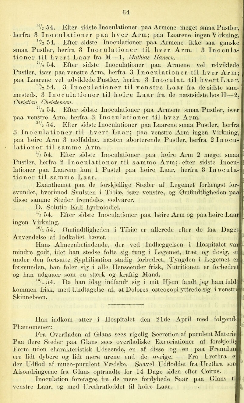 ,5/2 54. Efter sidste Inoculationer paa Armene meget smaa Pustler, herfra 3 Inoculationer paa hver Arm; paa Laarene ingen Virkning. 18/2 54. Efter sidste Inoculationer paa Armene ikke saa ganske smaa Pustler, herfra 3 Inoculationer til hver Arm. 3 Inocula- tioner til hvert Laar fra M—1, Mathias Hansen. 21/2 54. Efter sidste Inoculationer paa Armene vel udviklede Pustler, især paa venstre Arm, herfra 3 Inoculationer til hver Arm; paa Laarene vel udviklede Pustler, herfra 3 Inoculat. til hvert Laar. 23/2 5 4. 3 Inoculationer til venstre Laar fra de sidste sam- mesteds, 3 Inoculationer til hoire La ar fra de næstsidste hos H—2, Christian Christensen. 24/2 54. Efter sidste Inoculationer paa Armene smaa Pustler, især paa venstre Arm, herfra 3 Inoculationer til hver Arm. 26/2 54. Efter sidste Inoculationer paa Laarene smaa Pustler, herfra 3 Inoculationer til hvert La ar; paa venstre Arm ingen Virkning, paa hoire Arm 3 nedfaldne, næsten aborterende Pustler, herfra 2 Inocu- lationer til samme Arm. Va 54. Efter sidste Inoculationer paa hoire Arm 2 meget smaa Pustler, herfra 2 Inoculationer til samme Arm; , efter sidste Inocu- lationer paa Laarene kun 1 Pustel paa hoire Laar, herfra 3 Inocula- tioner til samme La ar. Exanthemet paa de forskjellige Steder af Legemet forlængst for- svundet, hvorimod Svulsten i Tibiæ, især venstre, og Ømfindtligheden paa| disse samme Steder fremdeles vedvarer. D. Solutio Kali hydroiodici. V? 54. Efter sidste Inoculationer paa hoire Arm og paa hoire Laarj ingen Virkning. 10/3 54. Ømfindtligheden i Tibiæ er allerede efter de faa Dageg Anvendelse af lodkaliet hævet. Hans Almeenbefindende, der ved Indlæggelsen i Hospitalet vail mindre godt, idet han stedse følte sig tung i Legemet, træt og dosig, ei under den fortsatte Syphilisation stadig forbedret, Tyngden i Legemet ei forsvunden, han foler sig i alle Henseender frisk, Nutritionen er forbedrell og han udgaaer som en stærk og kraftig Mand. 15/± 54. Da han idag indfandt sig i mit Hjem fandt jeg ham fuld] kommen frisk, med Undtagelse af, at Dolores osteocopi yttrede sig i venstrtj Skinnebeen. Hospitalet den 21de April med folgendJ Han indkom atter Phænomener: Fra Overfladen af Glans sees rigelig Secretion af purulent Materh Paa flere Steder paa Glans sees overfladiske Excoriationer af forskjelliJ Form uden charakteristisk Udseende, en af disse og en paa Frenului ere lidt dybere og lidt mere urene end de øvrige. — Fra Urethra el der Udflod af muco-purulent Vædske. Saavel Udfloddet fra Urethra son| Afsondringerne fra Glans optraadte for 14 Dage siden efter Coitus. Inoculation foretages fra de mere fordybede Saar paa Glans tiB.; venstre Laar, og med Urethrafloddet til hoire Laar.