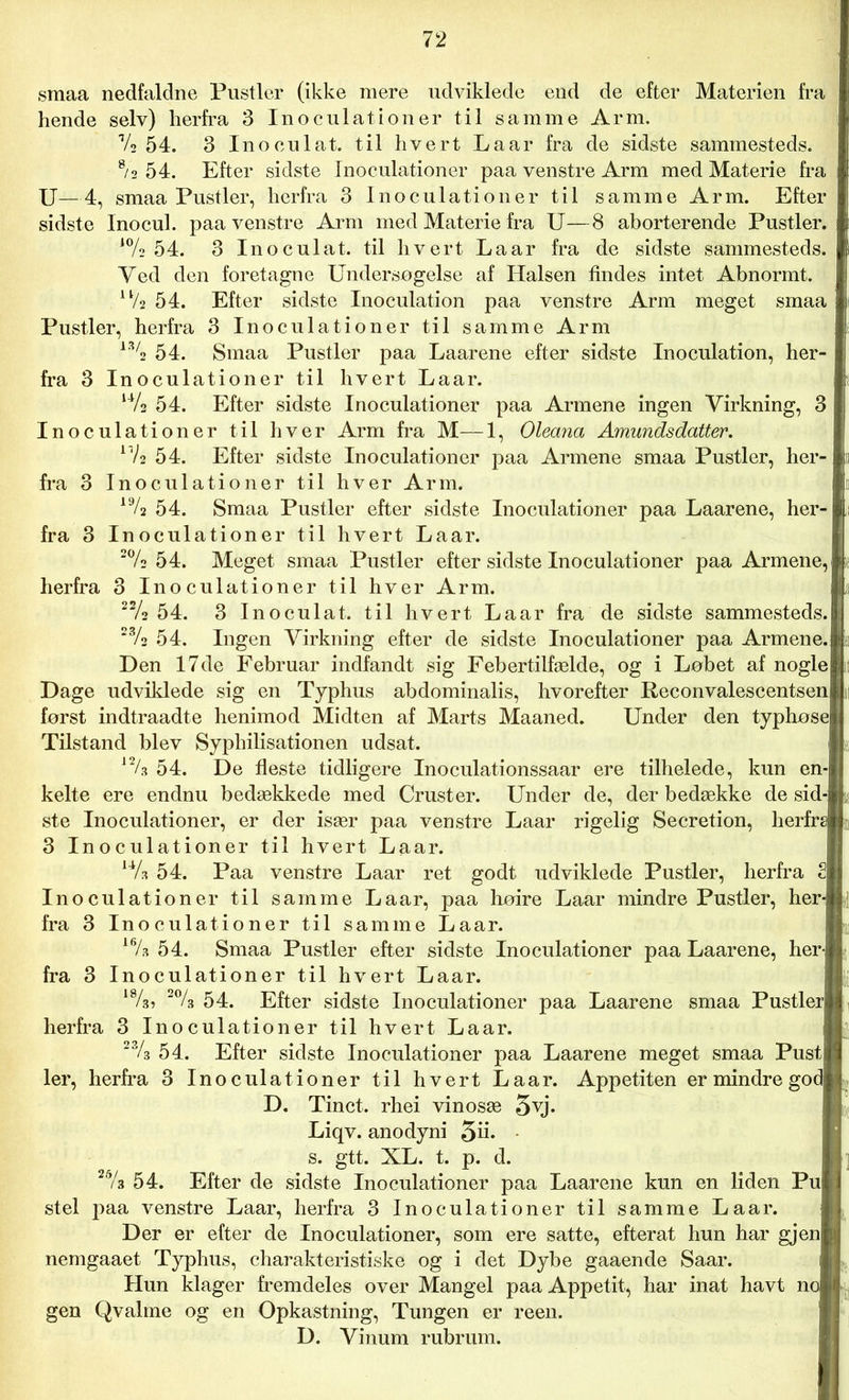 smaa nedfaldne Pustler (ikke mere udviklede end de efter Materien fra hende selv) herfra 3 Inoculationer til samme Arm. Vs 54. 3 In o cu lat. til hvert La ar fra de sidste sammesteds. 8/s 54. Efter sidste Inoculationer paa venstre Arm med Materie fra U—4, smaa Pustler, herfra 3 Inoculationer til samme Arm. Efter sidste Inocul. paa venstre Arm med Materie fra U—8 aborterende Pustler. ‘% 54. 3 Inoculat. til hvert Laar fra de sidste sammesteds. Yed den foretagne Undersøgelse af Halsen findes intet Abnormt. u/2 54. Efter sidste Inoculation paa venstre Arm meget smaa Pustler, herfra 3 Inoculationer til samme Arm 13/2 54. Smaa Pustler paa Laarene efter sidste Inoculation, her- fra 3 Inoculationer til hvert Laar. ‘Vs 54. Efter sidste Inoculationer paa Armene ingen Virkning, 3 Inoculationer til hver Arm fra M—1, Oleana Amundsdatter. xVa 54. Efter sidste Inoculationer paa Armene smaa Pustler, her- fra 3 Inoculationer til hver Arm. 19/2 54. Smaa Pustler efter sidste Inoculationer paa Laarene, her- fra 3 Inoculationer til hvert Laar. 2% 54. Meget smaa Pustler efter sidste Inoculationer paa Armene,] herfra 3 Inoculationer til hver Arm. 2% 54. 3 Inoculat. til hvert Laar fra de sidste sammesteds. 23/2 54. Ingen Virkning efter de sidste Inoculationer paa Armene.l Den 17de Februar indfandt sig Febertilfælde, og i Løbet af noglel Dage udviklede sig en Typhus abdominalis, hvorefter Reconvalescentsenl først indtraadte henimod Midten af Marts Maaned. Under den typhosej Tilstand blev Syphilisationen udsat. lf/. 54. De fleste tidligere Inoculationssaar ere tilhelede, kun en- kelte ere endnu bedækkede med Cruster. Under de, der bedække de sid-| ste Inoculationer, er der især paa venstre Laar rigelig Secretion, herfra 3 Inoculationer til hvert Laar. ‘Vs 54. Paa venstre Laar ret godt udviklede Pustler, herfra 2| Inoculationer til samme La ar, paa hoire Laar mindre Pustler, her-j fra 3 Inoculationer til samme Laar. “/. 54. Smaa Pustler efter sidste Inoculationer paa Laarene, her-j fra 3 Inoculationer til hvert Laar. 18/a» 2% 54. Efter sidste Inoculationer paa Laarene smaa Pustler] herfra 3 Inoculationer til hvert Laar. 23/3 54. Efter sidste Inoculationer paa Laarene meget smaa Pust] ler, herfra 3 Inoculationer til hvert Laar. Appetiten er mindre got D. Tinet, rhei vinosæ 5yj* Liqv. anodyni 5d* s. gtt. XL. t. p. d. 26/3 54. Efter de sidste Inoculationer paa Laarene kun en liden Pu| stel paa venstre Laar, herfra 3 Inoculationer til samme Laar. Der er efter de Inoculationer, som ere satte, efterat hun har gjen| nemgaaet Typhus, charakteristiske og i det Dybe gaaende Saar. Hun klager fremdeles over Mangel paa Appetit, har inat havt nc gen Qvalme og en Opkastning, Tungen er reen. D. Vinum rubrum.