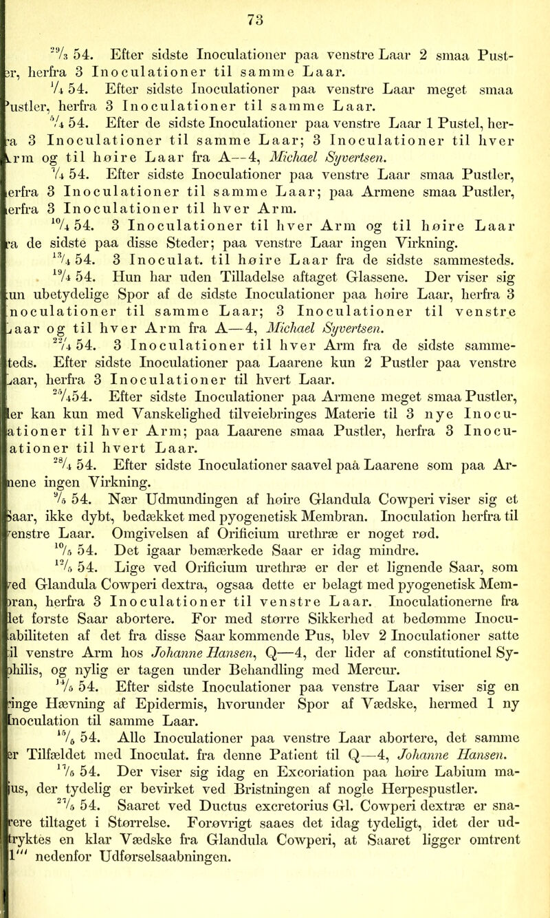 29/s 54. Efter sidste Inoculationer paa venstre Laar 2 smaa Pust- er, herfra 3 Inoculationer til samme Laar. V* 54. Efter sidste Inoculationer paa venstre Laar meget smaa histier, herfra 3 Inoculationer til samme Laar. °U 54. Efter de sidste Inoculationer paa venstre Laar 1 Pustel, her- •a 3 Inoculationer til samme Laar; 3 Inoculationer til hver Lrm og til høire Laar fra A—4, Michael Syvertsen. Vi 54. Efter sidste Inoculationer paa venstre Laar smaa Pustler, terfra 3 Inoculationer til samme Laar; paa Armene smaa Pustler, erfra 3 Inoculationer til hver Arm. 10/i 54. 3 Inoculationer til hver Arm og til høire Laar ra de sidste paa disse Steder; paa venstre Laar ingen Virkning. 13A 54. 3 Inoculat. til høire Laar fra de sidste sammesteds. 19A 54. Hun har uden Tilladelse aftaget Glassene. Der viser sig un ubetydelige Spor af de sidste Inoculationer paa høire Laar, herfra 3 noculationer til samme Laar; 3 Inoculationer til venstre jaar og til hver Arm fra A—4, Michael Syvertsen. 22A 54. 3 Inoculationer til hver Arm fra de sidste samme- teds. Efter sidste Inoculationer paa Laarene kun 2 Pustler paa venstre ;aar, herfra 3 Inoculationer til hvert Laar. 2%54. Efter sidste Inoculationer paa Armene meget smaa Pustler, er kan kun med Vanskelighed tilveiebringes Materie til 3 nye Inocu- ationer til hver Arm; paa Laarene smaa Pustler, herfra 3 Inocu- ationer til hvert Laar. 28A 54. Efter sidste Inoculationer saavel paå Laarene som paa Ar- nen e ingen Virkning. 9/a 54. Nær Udmundingen af høire Glandula Cowperi viser sig et >aar, ikke dybt, bedækket med pyogenetisk Membran. Inoculation herfra til ænstre Laar. Omgivelsen af Orificium urethræ er noget rød. 10/a 54. Det igaar bemærkede Saar er idag mindre. 124> 54. Lige ved Orificium urethræ er der et lignende Saar, som æd Glandula Cowperi dextra, ogsaa dette er belagt med pyogenetisk Mem- )ran, herfra 3 Inoculationer til venstre Laar. Inoculationerne fra let første Saar abortere. For med større Sikkerhed at bedømme Inocu- iabiliteten af det fra disse Saar kommende Pus, blev 2 Inoculationer satte il venstre Arm hos Johanne Hansen, Q—4, der lider af constitutionel Sy- )hilis, og nylig er tagen under Behandling med Mercur. JVa 54. Efter sidste Inoculationer paa venstre Laar viser sig en 'inge Hævning af Epidermis, hvorunder Spor af Vædske, hermed 1 ny [noculation til samme Laar. 15/6 54. Alle Inoculationer paa venstre Laar abortere, det samme er Tilfældet med Inoculat. fra denne Patient til Q—4, Johanne Hansen. 1 Va 54. Der viser sig idag en Excoriation paa høire Labium ma- ius, der tydelig er bevirket ved Bristningen af nogle Herpespustler. 21/a 54. Saaret ved Ductus excretorius GI. Cowperi dextræ er sna- rere tiltaget i Størrelse. Forøvrigt saaes det idag tydeligt, idet der ud- tryktés en klar Vædske fra Glandula Cowperi, at Saaret ligger omtrent 1' nedenfor Udførselsaabningen.