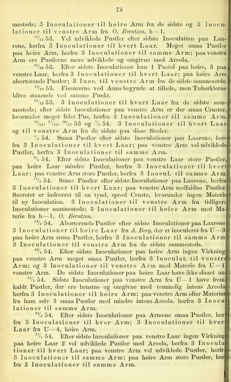 mesteds; 3 Inoculationer til høire Arm fra de sidste og 3 Inocu- lationer til venstre Arm fra O. Berntzen, h—1. i0/i2 53. Yel udviklede Pustler efter sidste Inoculation paa Laa- rene, herfra 3 Inoculationer til hvert Laar. Meget smaa Pustler paa hoire Arm, herfra 3 Inoculationer til samme Arm; paa venstre Arm ere Pustlerne mere udviklede og omgivne med Areola. 18/is 53. Efter sidste Inoculationer kun 1 Pustel paa høire, 3 paa venstre Laar, herfra 3 Inoculationer til hvert Laar; paa høire Arm aborterende Pustler; 3 Inoc. til venstre Arm fra de sidste sammesetds. 19/i2 53. Fissurerne ved Anus begynde at tilhele, men Tuberklerne blive staaende ved samme Punkt. 21/i2 53. 3 Inoculationer til hvert Laar fra de sidste sam- mesteds; efter sidste Inoculationer paa venstre Arm er der smaa Cruster, hvorunder meget lidet Pus, herfra 3 Inoculationer til samme Arm. 24/i2> 2V12? 3%2 53 og 2/i 54. 3 Inoculationer til hvert Laar og til venstre Arm fra de sidste paa disse Steder. 7i 54. Smaa Pustler efter sidste Inoculationer paa Laarene, her fra 3 Inoculationer til hvert Laar; paa venstre Arm veludviklede Pustler, herfra 3 Inoculationer til samme Arm. % 54. Efter sidste Inoculationer paa venstre Laar store Pustler, paa høire Laar mindre Pustler, herfra 3 Inoculationer til hvert Laar; paa venstre Arm store Pustler, herfra 3 Inocul. til samme Arm. u/i 54. Smaa Pustler efter sidste Inoculationer paa Laarene, herfra 3 Inoculationer til hvert Laar; paa venstre Arm nedfaldne Pustler. Secretet er indtørret til en tynd, sprød Cruste, hvorunder ingen Materi til ny Inoculation. 3 Inoculationer til venstre Arm fra tidliger Inoculationer sammesteds; 3 Inoculationer til høire Arm med Ma- terie fra h—1, O. Berntzen. 14/i 54. Aborterende Pustler efter sidste Inoculationer paa Laarene 3 Inoculationer til høire Laar fra A. Berg, der er inoculeret fra U paa høire Arm smaa Pustler, herfra 3 Inoculationer til samme Arm 3 Inoculationer til venstre Arm fra de sidste sammesteds. 18/i 54. Efter sidste Inoculationer paa høire Arm ingen Virkning paa venstre Arm meget smaa Pustler, herfra 3 Inoculat. til venstrt Arm; og 3 Inoculationer til venstre Arm med Materie fra U—1 venstre Arm. De sidste Inoculationer paa høire Laar have ikke slaaet an 2Vi 54. Sidste Inoculationer paa venstre Arm fra U—1 have frem kaldt Pustler, der ere brustne og omgivne med temmelig intens Areola herfra 3 Inoculationer til høire Arm; paa venstre Arm efter Materiel fra ham selv 3 smaa Pustler med mindre intens Areola, herfra 3 Inocu lationer til samme Arm. 24/i 54. Efter sidste Inoculationer paa Armene smaa Pustler, her fra 3 Inoculationer til hver Arm; 3 Inoculationer til hver La ar fra U—4, høire Arm. 2Vi 54. Efter sidste Inoculationer paa venstre Laar ingen Virkning paa høire Laar 2 vel udviklede Pustler med Areola, herfra 3 Inocula| tioner til hvert Laar; paa venstre Arm vel udviklede Pustler, herfrj 3 Inoculationer til samme Arm; paa høire Arm store Pustler, he fra 3 Inoculationer til samme Arm.