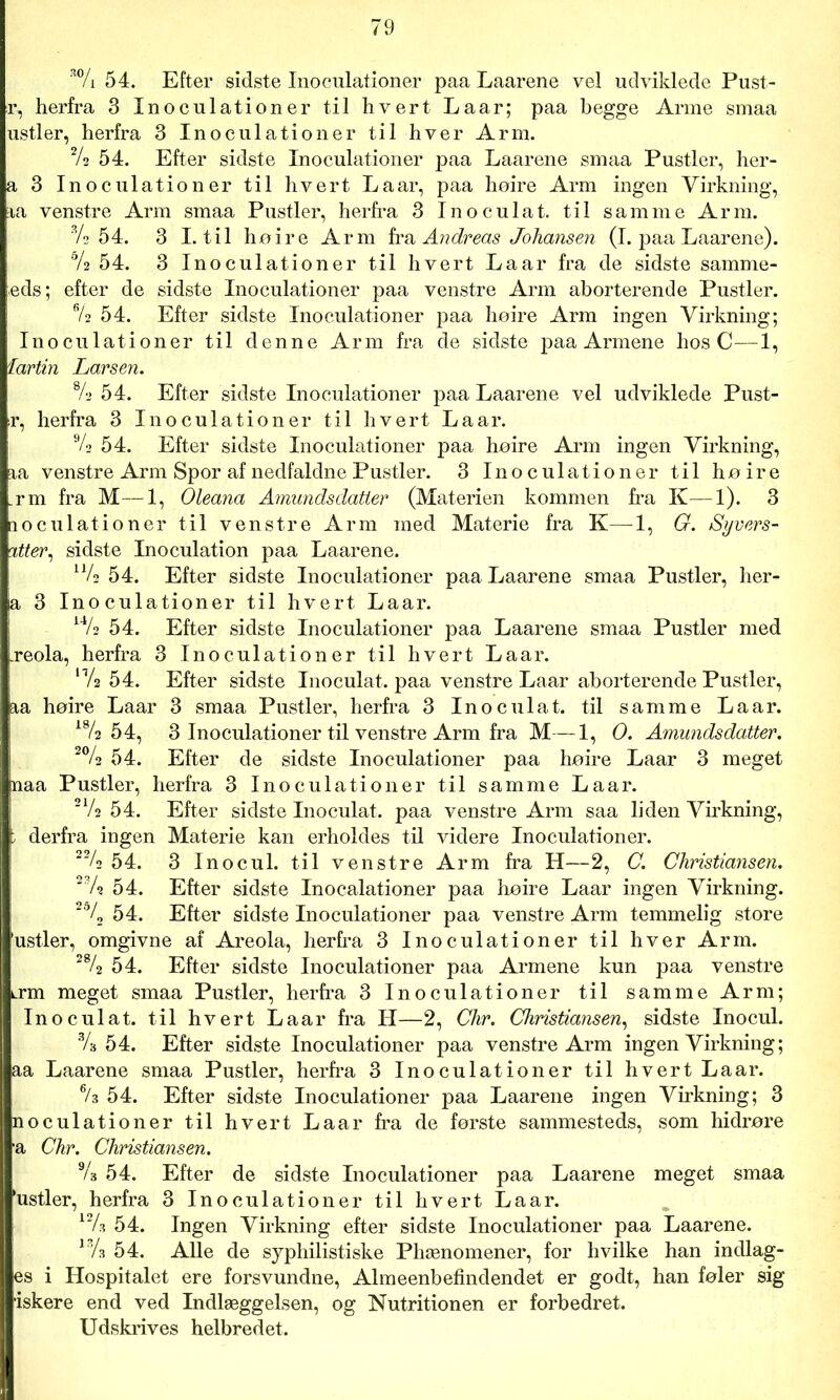 a% 54. Efter sidste Inoculationer paa Laarene vel udviklede Pust- r, herfra 3 Inoculationer til hvert Laar; paa begge Arme smaa ustier, herfra 3 Inoculationer til hver Arm. 2/s 54. Efter sidste Inoculationer paa Laarene smaa Pustler, her- a 3 Inoculationer til hvert Laar, paa hoire Arm ingen Virkning, aa venstre Arm smaa Pustler, herfra 3 Inoculat. til samme Arm. % 54. 3 I. til hoire Arm fra Andreas Johansen (I. paa Laarene). % 54. 3 Inoculationer til hvert Laar fra de sidste samme- feds; efter de sidste Inoculationer paa venstre Arm aborterende Pustler. % 54. Efter sidste Inoculationer paa hoire Arm ingen Virkning; Inoculationer til denne Arm fra de sidste paa Armene hos C—1, 1artin Larsen. % 54. Efter sidste Inoculationer paa Laarene vel udviklede Pust- ir, herfra 3 Inoculationer til hvert Laar. % 54. Efter sidste Inoculationer paa hoire Arm ingen Virkning, aa venstre Arm Spor af nedfaldne Pustler. 3 Inoculationer til hoire _rm fra M—1, Oleana Amundsdatter (Materien kommen fra K—1). 3 noculationer til venstre Arm med Materie fra K—1, G. Syvers- atter, sidste Inoculation paa Laarene. u/2 54. Efter sidste Inoculationer paa Laarene smaa Pustler, her- ia 3 Inoculationer til hvert Laar. A4A 54. Efter sidste Inoculationer paa Laarene smaa Pustler med .reola, herfra 3 Inoculationer til hvert Laar. ‘Vs 54. Efter sidste Inoculat. paa venstre Laar aborterende Pustler, aa hoire Laar 3 smaa Pustler, herfra 3 Inoculat. til samme Laar. A% 54, 3 Inoculationer til venstre Arm fra M—1, O. Amundsdatter. 2% 54. Efter de sidste Inoculationer paa hoire Laar 3 meget jnaa Pustler, herfra 3 Inoculationer til samme Laar. 2AA 54. Efter sidste Inoculat. paa venstre Arm saa liden Virkning, p derfra ingen Materie kan erholdes til videre Inoculationer. 22A 54. 3 Inocul. til venstre Arm fra H—2, C. Christiansen. 23A 54. Efter sidste Inocalationer paa hoire Laar ingen Virkning. 26/2 54. Efter sidste Inoculationer paa venstre Arm temmelig store ’ustler, omgivne af Areola, herfra 3 Inoculationer til hver Arm. 28A 54. Efter sidste Inoculationer paa Armene kun paa venstre krøl meget smaa Pustler, herfra 3 Inoculationer til samme Arm; I Inoculat. til hvert Laar fra H—2, Chr. Christiansen, sidste Inocul. 3A 54. Efter sidste Inoculationer paa venstre Arm ingen Virkning; ■aa Laarene smaa Pustler, herfra 3 Inoculationer til hvert Laar. % 54. Efter sidste Inoculationer paa Laarene ingen Virkning; 3 noculationer til hvert Laar fra de første sammesteds, som hidrøre ■a Chr. Christiansen. 9A 54. Efter de sidste Inoculationer paa Laarene meget smaa rustler, herfra 3 Inoculationer til hvert Laar. A2A 54. Ingen Virkning efter sidste Inoculationer paa Laarene. 13A 54. Alle de syphilistiske Phænomener, for hvilke han indlag- I es i Hospitalet ere forsvundne, Almeenbefindendet er godt, han foler sig I ‘iskere end ved Indlæggelsen, og Nutritionen er forbedret. Udskrives helbredet.