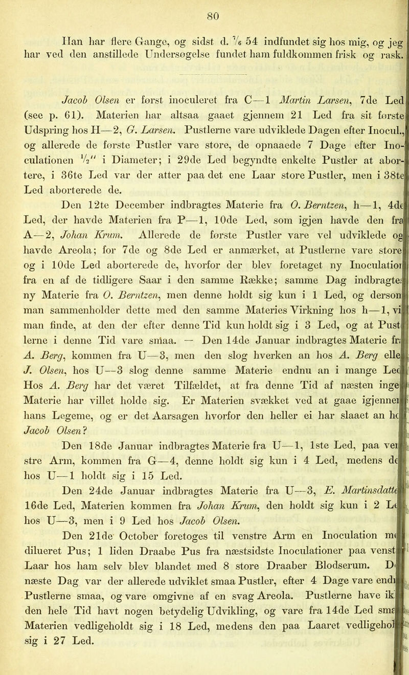 Han liar flere Gange, og sidst d. Ve 54 indfundet sig hos mig, og jeg har ved den anstillede Undersøgelse fundet ham fuldkommen frisk og rask. Jacob Olsen er først inoculeret fra C—1 Martin Larsen, 7de Led (see p. 61). Materien har altsaa gaaet gjennem 21 Led fra sit første Udspring hos li—2, G. Larsen. Pustlerne vare udviklede Dagen efter Inocul., og allerede de første Pustler vare store, de opnaaede 7 Dage efter Ino- culationen Vs i Diameter; i 29de Led begyndte enkelte Pustler at abor- tere, i 36te Led var der atter paa det ene Laar store Pustler, men i 38te Led aborterede de. Den 12te December indbragtes Materie fra O. Berntzen, h—1, 4de Led, der havde Materien fra P—1, 10de Led, som igjen havde den fra A—2, Johan Krum. Allerede de første Pustler vare vel udviklede og havde Areola; for 7de og 8de Led er anmærket, at Pustlerne vare store og i 10de Led aborterede de, hvorfor der blev foretaget ny Inoculatior fra en af de tidligere Saar i den samme Række; samme Dag indbragte! ny Materie fra O. Berntzen, men denne holdt sig kun i 1 Led, og derson man sammenholder dette med den samme Materies Virkning hos h—1, vi man finde, at den der efter denne Tid kun holdt sig i 3 Led, og at Pust lerne i denne Tid vare smaa. — Den 14de Januar indbragtes Materie fri A. Berg, kommen fra U—3, men den slog hverken an hos A. Berg elle J. Olsen, hos U—3 slog denne samme Materie endnu an i mange Lee Hos A. Berg har det været Tilfældet, at fra denne Tid af næsten inge Materie har villet holde sig. Er Materien svækket ved at gaae igjennei hans Legeme, og er det Aarsagen hvorfor den heller ei har slaaet an hc Jacob Olsen? Den 18de Januar indbragtes Materie fra U—1, 1ste Led, paa vei stre Ann, kommen fra G—4, denne holdt sig kun i 4 Led, medens de hos U—1 holdt sig i 15 Led. Den 24de Januar indbragtes Materie fra U—3, E. MartinsdatU 16de Led, Materien kommen fra Johan Krum, den holdt sig kun i 2 L( hos U—3, men i 9 Led hos Jacob Olsen. Den 21de October foretoges til venstre Arm en Inoculation m< dilueret Pus; 1 liden Draabe Pus fra næstsidste Inoculationer paa venst Laar hos ham selv blev blandet med 8 store Draaber Blodserum. D<i næste Dag var der allerede udviklet smaa Pustler, efter 4 Dage vare endi Pustlerne smaa, og vare omgivne af en svag Areola. Pustlerne have ik den hele Tid havt nogen betydelig Udvikling, og vare fra 14de Led sme Materien vedligeholdt sig i 18 Led, medens den paa Laaret vedligehol sig i 27 Led.