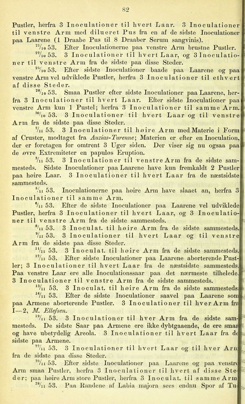 Pustler, herfra 3 Inoculationer til hvert Laar. 3 Inoculationer til venstre Arm med dilueret Pus fra en af de sidste Inoculationer paa Laarene (1 Draabe Pus til 8 Draaber Serum sangvinis). 2 Vi o 53. Efter Inoculationerne paa venstre Arm brustne Pustler. 22/io 53. 3 Inoculationer til hvert Laar, og 3 Inoculatio- ner til venstre Arm fra de sidste paa disse Steder. 27io 53. Efter sidste Inoculationer baade paa Laarene og paa venstre Arm vel udviklede Pustler, herfra 3 Inoculationer til ethvert af disse Steder. 27io 53. Smaa Pustler efter sidste Inoculationer paa Laarene, her- fra 3 Inoculationer til hvert Laar. Efter sidste Inoculationer paa venstre Arm kun 1 Pustel; herfra 3 Inoculationer til samme Arm. 3%0 53. 3 Inoculationer til hvert Laar og til venstre Arm fra de sidste paa disse Steder. 2/n 53. 3 Inoculationer til høire Arm med Materie i Form af Cruster, modtaget fra Auzias-Turenne\ Materien er efter en Inoculation, der er foretagen for omtrent 3 Uger siden. Der viser sig nu ogsaa paa de øvre Extremiteter en papuløs Eruption. 3/n 53. 3 Inoculationer til venstre Arm fra de sidste sam- mesteds. Sidste Inoculationer paa Laarene have kun fremkaldt 2 Pustler paa hoire Laar. 3 Inoculationer til hvert Laar fra de næstsidste sammesteds. Vn 53. Inoculationerne paa høire Arm have slaaet an, herfra 3 Inoculationer til samme Arm. %i 53. Efter de sidste Inoculationer paa Laarene vel udviklede Pustler, herfra 3 Inoculationer til hvert Laar, og 3 Inoculatio- ner til venstre Arm fra de sidste sammesteds. 8/n 53. 3 Inoculat. til høire Arm fra de sidste sammesteds. 9/n 53. 3 Inoculationer til hvert Laar og til venstre Arm fra de sidste paa disse Steder. ll/n 53. 3 Inoculat. til høire Arm fra de sidste sammesteds. 12/u 53. Efter sidste Inoculationer paa Laarene aborterende Pust- ler; 3 Inoculationer til hvert Laar fra de næstsidste sammesteds.! Paa venstre Laar ere alle Inoculationssaar paa det nærmeste tilhelede. 3 Inoculationer til venstre Arm fra de sidste sammesteds. 13/n 53. 3 Inoculat. til høire Arm fra de sidste sammesteds, 16/n 53. Efter de sidste Inoculationer saavel paa Laarene som paa Armene aborterende Pustler. 3 Inoculationer til hver Arm fra I—2, M. Ellefsen. 19/n 53. 3 Inoculationer til hver Arm fra de sidste sam- mesteds. De sidste Saar paa Armene ere ikke dybtgaaende, de ere smaa l og have ubetydelig Areola. 3 Inoculationer til hvert Laar fra dt sidste paa Armene. 51 22/n 53. 3 Inoculationer til hvert Laar og til hver Arn fra de sidste paa disse Steder. 2o/n 53. Efter sidste Inoculationer paa Laarene og paa venstr( etl Arm smaa Pustler, herfra 3 Inoculationer til hvert af disse Ste- K der; paa høire Arm store Pustler, herfra 3 Inoculat. til samme Arm 28/n 53. Paa Randene af Labia majora sees endnu Spor af Tu-